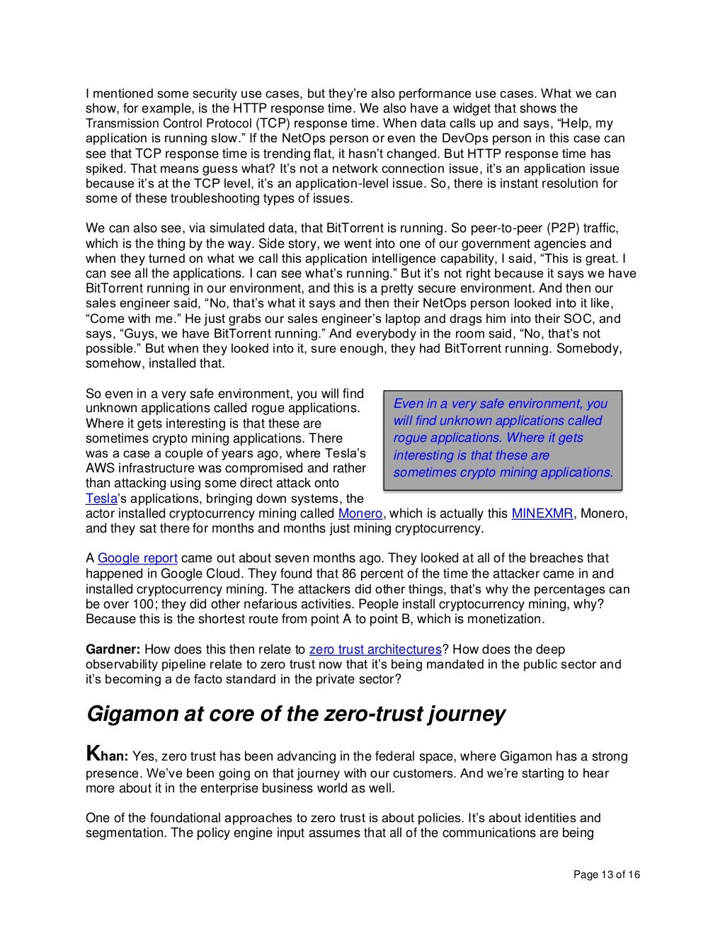 Page 13 of 16
I mentioned some security use cases, but they’re also performance use cases. What we can
show, for example, is the HTTP response time. We also have a widget that shows the
Transmission Control Protocol (TCP) response time. When data calls up and says, “Help, my
application is running slow.” If the NetOps person or even the DevOps person in this case can
see that TCP response time is trending flat, it hasn’t changed. But HTTP response time has
spiked. That means guess what? It’s not a network connection issue, it’s an application issue
because it’s at the TCP level, it’s an application-level issue. So, there is instant resolution for
some of these troubleshooting types of issues.
We can also see, via simulated data, that BitTorrent is running. So peer-to-peer (P2P) traffic,
which is the thing by the way. Side story, we went into one of our government agencies and
when they turned on what we call this application intelligence capability, I said, “This is great. I
can see all the applications. I can see what’s running.” But it’s not right because it says we have
BitTorrent running in our environment, and this is a pretty secure environment. And then our
sales engineer said, “No, that’s what it says and then their NetOps person looked into it like,
“Come with me.” He just grabs our sales engineer’s laptop and drags him into their SOC, and
says, “Guys, we have BitTorrent running.” And everybody in the room said, “No, that’s not
possible.” But when they looked into it, sure enough, they had BitTorrent running. Somebody,
somehow, installed that.
So even in a very safe environment, you will find
unknown applications called rogue applications.
Where it gets interesting is that these are
sometimes crypto mining applications. There
was a case a couple of years ago, where Tesla’s
AWS infrastructure was compromised and rather
than attacking using some direct attack onto
Tesla’s applications, bringing down systems, the
actor installed cryptocurrency mining called Monero, which is actually this MINEXMR, Monero,
and they sat there for months and months just mining cryptocurrency.
A Google report came out about seven months ago. They looked at all of the breaches that
happened in Google Cloud. They found that 86 percent of the time the attacker came in and
installed cryptocurrency mining. The attackers did other things, that’s why the percentages can
be over 100; they did other nefarious activities. People install cryptocurrency mining, why?
Because this is the shortest route from point A to point B, which is monetization.
Gardner: How does this then relate to zero trust architectures? How does the deep
observability pipeline relate to zero trust now that it’s being mandated in the public sector and
it’s becoming a de facto standard in the private sector?
Gigamon at core of the zero-trust journey
Khan: Yes, zero trust has been advancing in the federal space, where Gigamon has a strong
presence. We’ve been going on that journey with our customers. And we’re starting to hear
more about it in the enterprise business world as well.
One of the foundational approaches to zero trust is about policies. It’s about identities and
segmentation. The policy engine input assumes that all of the communications are being
Even in a very safe environment, you
will find unknown applications called
rogue applications. Where it gets
interesting is that these are
sometimes crypto mining applications.
 