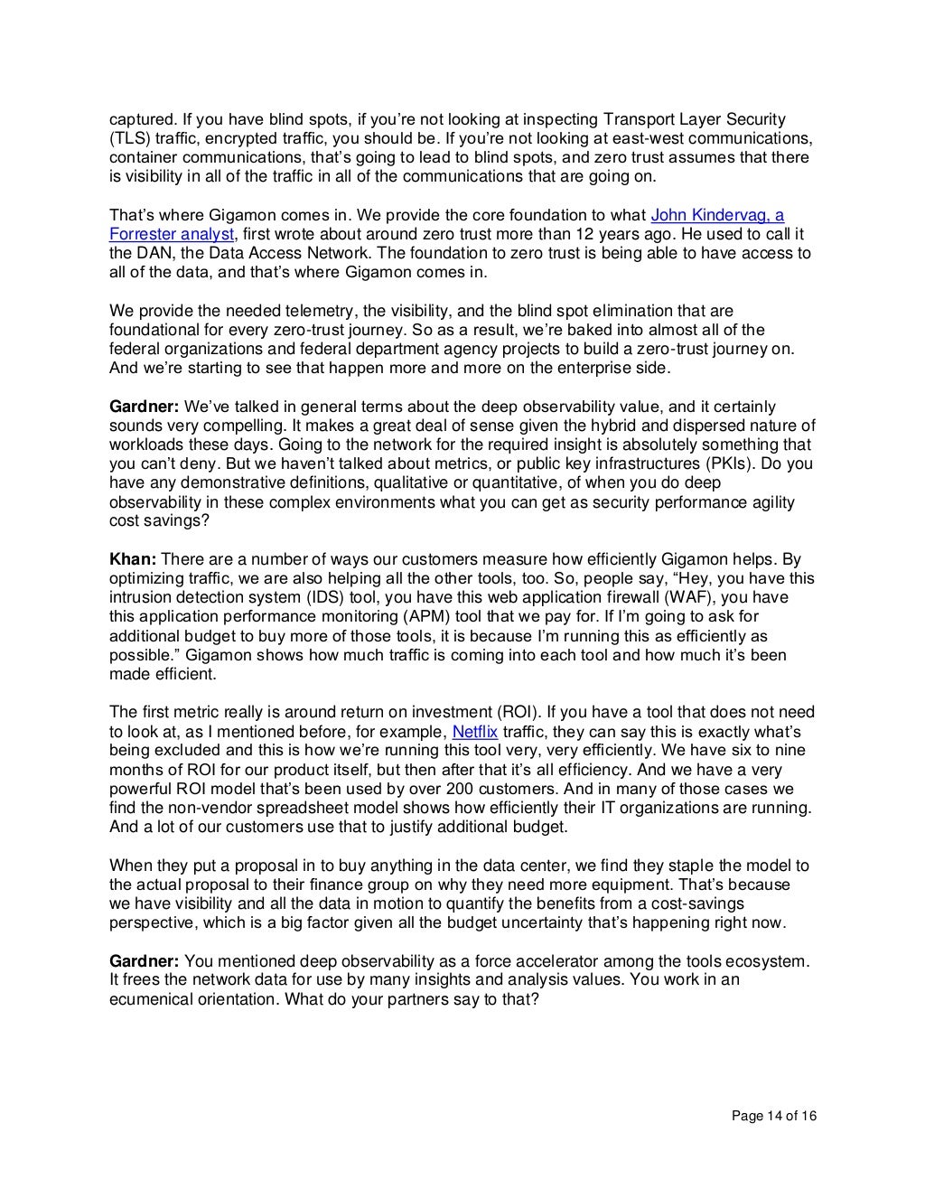 Page 14 of 16
captured. If you have blind spots, if you’re not looking at inspecting Transport Layer Security
(TLS) traffic, encrypted traffic, you should be. If you’re not looking at east-west communications,
container communications, that’s going to lead to blind spots, and zero trust assumes that there
is visibility in all of the traffic in all of the communications that are going on.
That’s where Gigamon comes in. We provide the core foundation to what John Kindervag, a
Forrester analyst, first wrote about around zero trust more than 12 years ago. He used to call it
the DAN, the Data Access Network. The foundation to zero trust is being able to have access to
all of the data, and that’s where Gigamon comes in.
We provide the needed telemetry, the visibility, and the blind spot elimination that are
foundational for every zero-trust journey. So as a result, we’re baked into almost all of the
federal organizations and federal department agency projects to build a zero-trust journey on.
And we’re starting to see that happen more and more on the enterprise side.
Gardner: We’ve talked in general terms about the deep observability value, and it certainly
sounds very compelling. It makes a great deal of sense given the hybrid and dispersed nature of
workloads these days. Going to the network for the required insight is absolutely something that
you can’t deny. But we haven’t talked about metrics, or public key infrastructures (PKIs). Do you
have any demonstrative definitions, qualitative or quantitative, of when you do deep
observability in these complex environments what you can get as security performance agility
cost savings?
Khan: There are a number of ways our customers measure how efficiently Gigamon helps. By
optimizing traffic, we are also helping all the other tools, too. So, people say, “Hey, you have this
intrusion detection system (IDS) tool, you have this web application firewall (WAF), you have
this application performance monitoring (APM) tool that we pay for. If I’m going to ask for
additional budget to buy more of those tools, it is because I’m running this as efficiently as
possible.” Gigamon shows how much traffic is coming into each tool and how much it’s been
made efficient.
The first metric really is around return on investment (ROI). If you have a tool that does not need
to look at, as I mentioned before, for example, Netflix traffic, they can say this is exactly what’s
being excluded and this is how we’re running this tool very, very efficiently. We have six to nine
months of ROI for our product itself, but then after that it’s all efficiency. And we have a very
powerful ROI model that’s been used by over 200 customers. And in many of those cases we
find the non-vendor spreadsheet model shows how efficiently their IT organizations are running.
And a lot of our customers use that to justify additional budget.
When they put a proposal in to buy anything in the data center, we find they staple the model to
the actual proposal to their finance group on why they need more equipment. That’s because
we have visibility and all the data in motion to quantify the benefits from a cost-savings
perspective, which is a big factor given all the budget uncertainty that’s happening right now.
Gardner: You mentioned deep observability as a force accelerator among the tools ecosystem.
It frees the network data for use by many insights and analysis values. You work in an
ecumenical orientation. What do your partners say to that?
 