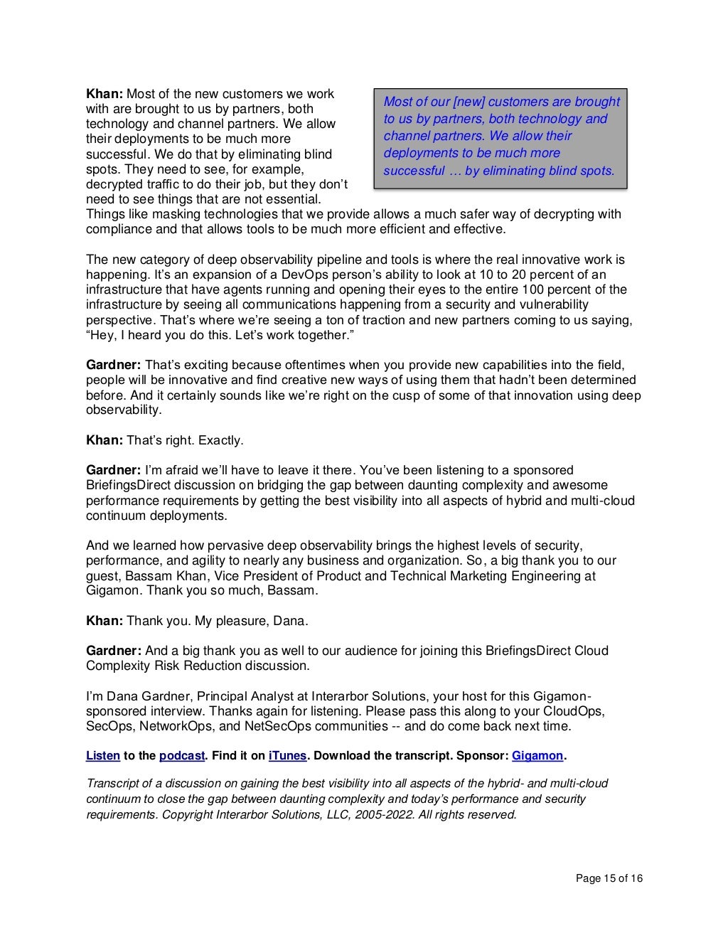 Page 15 of 16
Khan: Most of the new customers we work
with are brought to us by partners, both
technology and channel partners. We allow
their deployments to be much more
successful. We do that by eliminating blind
spots. They need to see, for example,
decrypted traffic to do their job, but they don’t
need to see things that are not essential.
Things like masking technologies that we provide allows a much safer way of decrypting with
compliance and that allows tools to be much more efficient and effective.
The new category of deep observability pipeline and tools is where the real innovative work is
happening. It’s an expansion of a DevOps person’s ability to look at 10 to 20 percent of an
infrastructure that have agents running and opening their eyes to the entire 100 percent of the
infrastructure by seeing all communications happening from a security and vulnerability
perspective. That’s where we’re seeing a ton of traction and new partners coming to us saying,
“Hey, I heard you do this. Let’s work together.”
Gardner: That’s exciting because oftentimes when you provide new capabilities into the field,
people will be innovative and find creative new ways of using them that hadn’t been determined
before. And it certainly sounds like we’re right on the cusp of some of that innovation using deep
observability.
Khan: That’s right. Exactly.
Gardner: I’m afraid we’ll have to leave it there. You’ve been listening to a sponsored
BriefingsDirect discussion on bridging the gap between daunting complexity and awesome
performance requirements by getting the best visibility into all aspects of hybrid and multi-cloud
continuum deployments.
And we learned how pervasive deep observability brings the highest levels of security,
performance, and agility to nearly any business and organization. So, a big thank you to our
guest, Bassam Khan, Vice President of Product and Technical Marketing Engineering at
Gigamon. Thank you so much, Bassam.
Khan: Thank you. My pleasure, Dana.
Gardner: And a big thank you as well to our audience for joining this BriefingsDirect Cloud
Complexity Risk Reduction discussion.
I’m Dana Gardner, Principal Analyst at Interarbor Solutions, your host for this Gigamon-
sponsored interview. Thanks again for listening. Please pass this along to your CloudOps,
SecOps, NetworkOps, and NetSecOps communities -- and do come back next time.
Listen to the podcast. Find it on iTunes. Download the transcript. Sponsor: Gigamon.
Transcript of a discussion on gaining the best visibility into all aspects of the hybrid- and multi-cloud
continuum to close the gap between daunting complexity and today’s performance and security
requirements. Copyright Interarbor Solutions, LLC, 2005-2022. All rights reserved.
Most of our [new] customers are brought
to us by partners, both technology and
channel partners. We allow their
deployments to be much more
successful … by eliminating blind spots.
 