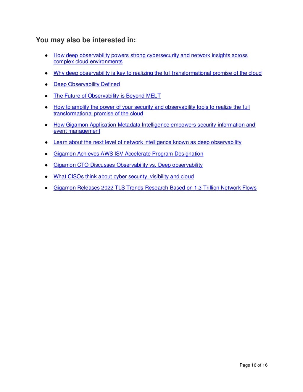 Page 16 of 16
You may also be interested in:
● How deep observability powers strong cybersecurity and network insights across
complex cloud environments
● Why deep observability is key to realizing the full transformational promise of the cloud
● Deep Observability Defined
● The Future of Observability is Beyond MELT
● How to amplify the power of your security and observability tools to realize the full
transformational promise of the cloud
● How Gigamon Application Metadata Intelligence empowers security information and
event management
● Learn about the next level of network intelligence known as deep observability
● Gigamon Achieves AWS ISV Accelerate Program Designation
● Gigamon CTO Discusses Observability vs. Deep observability
● What CISOs think about cyber security, visibility and cloud
● Gigamon Releases 2022 TLS Trends Research Based on 1.3 Trillion Network Flows
 