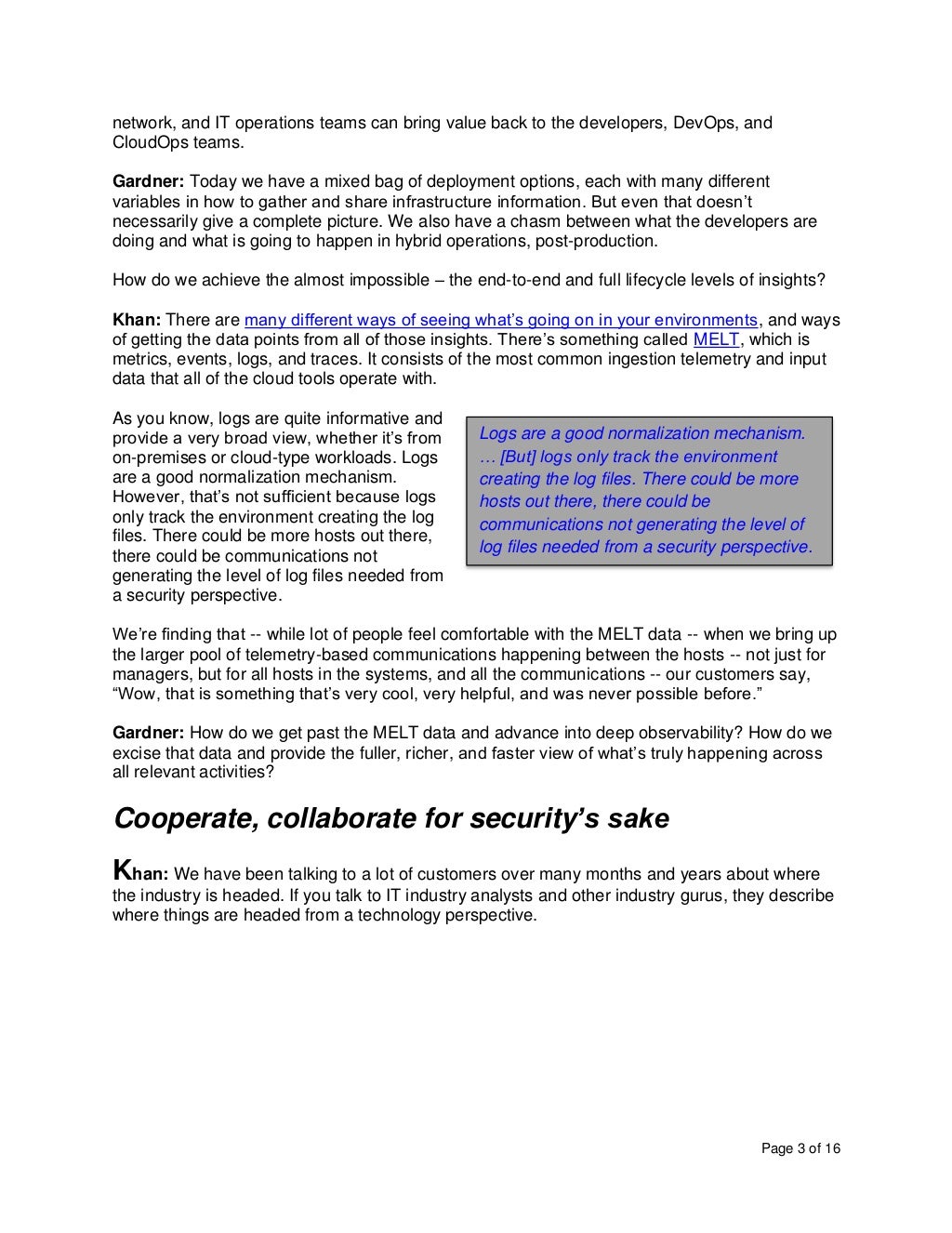 Page 3 of 16
network, and IT operations teams can bring value back to the developers, DevOps, and
CloudOps teams.
Gardner: Today we have a mixed bag of deployment options, each with many different
variables in how to gather and share infrastructure information. But even that doesn’t
necessarily give a complete picture. We also have a chasm between what the developers are
doing and what is going to happen in hybrid operations, post-production.
How do we achieve the almost impossible – the end-to-end and full lifecycle levels of insights?
Khan: There are many different ways of seeing what’s going on in your environments, and ways
of getting the data points from all of those insights. There’s something called MELT, which is
metrics, events, logs, and traces. It consists of the most common ingestion telemetry and input
data that all of the cloud tools operate with.
As you know, logs are quite informative and
provide a very broad view, whether it’s from
on-premises or cloud-type workloads. Logs
are a good normalization mechanism.
However, that’s not sufficient because logs
only track the environment creating the log
files. There could be more hosts out there,
there could be communications not
generating the level of log files needed from
a security perspective.
We’re finding that -- while lot of people feel comfortable with the MELT data -- when we bring up
the larger pool of telemetry-based communications happening between the hosts -- not just for
managers, but for all hosts in the systems, and all the communications -- our customers say,
“Wow, that is something that’s very cool, very helpful, and was never possible before.”
Gardner: How do we get past the MELT data and advance into deep observability? How do we
excise that data and provide the fuller, richer, and faster view of what’s truly happening across
all relevant activities?
Cooperate, collaborate for security’s sake
Khan: We have been talking to a lot of customers over many months and years about where
the industry is headed. If you talk to IT industry analysts and other industry gurus, they describe
where things are headed from a technology perspective.
Logs are a good normalization mechanism.
… [But] logs only track the environment
creating the log files. There could be more
hosts out there, there could be
communications not generating the level of
log files needed from a security perspective.
 