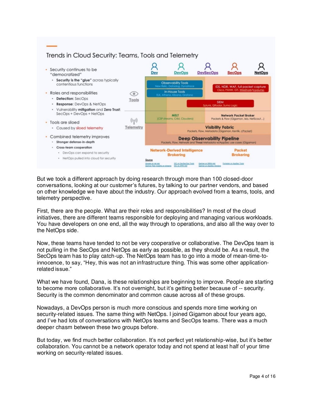 Page 4 of 16
But we took a different approach by doing research through more than 100 closed-door
conversations, looking at our customer’s futures, by talking to our partner vendors, and based
on other knowledge we have about the industry. Our approach evolved from a teams, tools, and
telemetry perspective.
First, there are the people. What are their roles and responsibilities? In most of the cloud
initiatives, there are different teams responsible for deploying and managing various workloads.
You have developers on one end, all the way through to operations, and also all the way over to
the NetOps side.
Now, these teams have tended to not be very cooperative or collaborative. The DevOps team is
not pulling in the SecOps and NetOps as early as possible, as they should be. As a result, the
SecOps team has to play catch-up. The NetOps team has to go into a mode of mean-time-to-
innocence, to say, “Hey, this was not an infrastructure thing. This was some other application-
related issue.”
What we have found, Dana, is these relationships are beginning to improve. People are starting
to become more collaborative. It’s not overnight, but it’s getting better because of -- security.
Security is the common denominator and common cause across all of these groups.
Nowadays, a DevOps person is much more conscious and spends more time working on
security-related issues. The same thing with NetOps. I joined Gigamon about four years ago,
and I’ve had lots of conversations with NetOps teams and SecOps teams. There was a much
deeper chasm between these two groups before.
But today, we find much better collaboration. It’s not perfect yet relationship-wise, but it’s better
collaboration. You cannot be a network operator today and not spend at least half of your time
working on security-related issues.
 