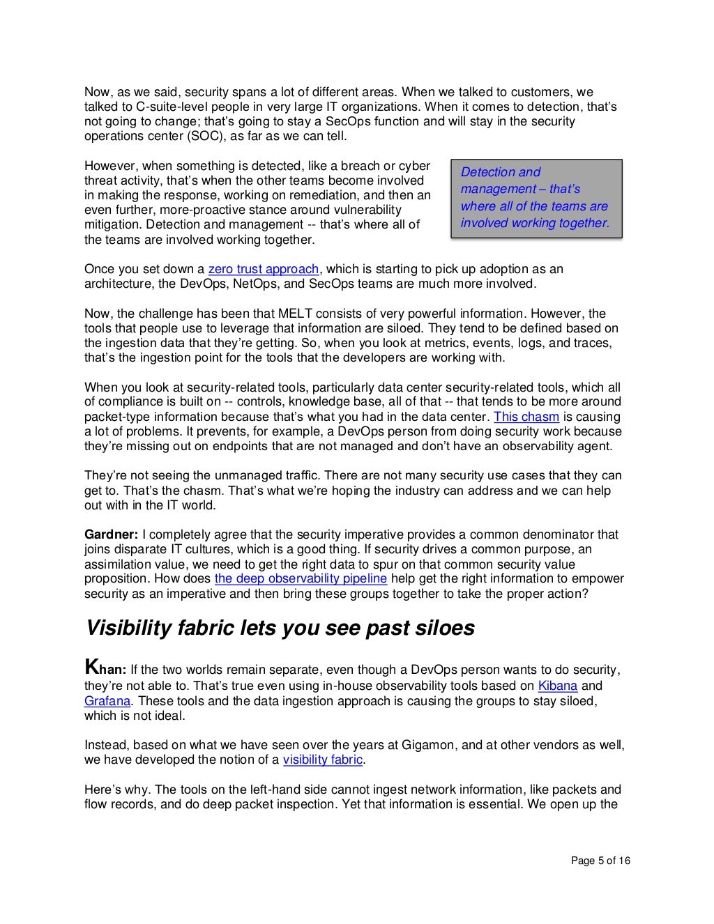 Page 5 of 16
Now, as we said, security spans a lot of different areas. When we talked to customers, we
talked to C-suite-level people in very large IT organizations. When it comes to detection, that’s
not going to change; that’s going to stay a SecOps function and will stay in the security
operations center (SOC), as far as we can tell.
However, when something is detected, like a breach or cyber
threat activity, that’s when the other teams become involved
in making the response, working on remediation, and then an
even further, more-proactive stance around vulnerability
mitigation. Detection and management -- that’s where all of
the teams are involved working together.
Once you set down a zero trust approach, which is starting to pick up adoption as an
architecture, the DevOps, NetOps, and SecOps teams are much more involved.
Now, the challenge has been that MELT consists of very powerful information. However, the
tools that people use to leverage that information are siloed. They tend to be defined based on
the ingestion data that they’re getting. So, when you look at metrics, events, logs, and traces,
that’s the ingestion point for the tools that the developers are working with.
When you look at security-related tools, particularly data center security-related tools, which all
of compliance is built on -- controls, knowledge base, all of that -- that tends to be more around
packet-type information because that’s what you had in the data center. This chasm is causing
a lot of problems. It prevents, for example, a DevOps person from doing security work because
they’re missing out on endpoints that are not managed and don’t have an observability agent.
They’re not seeing the unmanaged traffic. There are not many security use cases that they can
get to. That’s the chasm. That’s what we’re hoping the industry can address and we can help
out with in the IT world.
Gardner: I completely agree that the security imperative provides a common denominator that
joins disparate IT cultures, which is a good thing. If security drives a common purpose, an
assimilation value, we need to get the right data to spur on that common security value
proposition. How does the deep observability pipeline help get the right information to empower
security as an imperative and then bring these groups together to take the proper action?
Visibility fabric lets you see past siloes
Khan: If the two worlds remain separate, even though a DevOps person wants to do security,
they’re not able to. That’s true even using in-house observability tools based on Kibana and
Grafana. These tools and the data ingestion approach is causing the groups to stay siloed,
which is not ideal.
Instead, based on what we have seen over the years at Gigamon, and at other vendors as well,
we have developed the notion of a visibility fabric.
Here’s why. The tools on the left-hand side cannot ingest network information, like packets and
flow records, and do deep packet inspection. Yet that information is essential. We open up the
Detection and
management – that’s
where all of the teams are
involved working together.
 