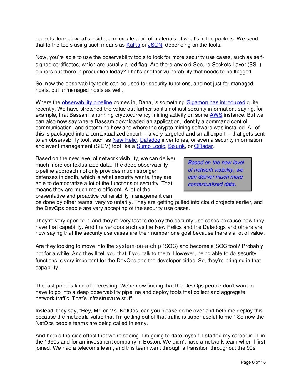 Page 6 of 16
packets, look at what’s inside, and create a bill of materials of what’s in the packets. We send
that to the tools using such means as Kafka or JSON, depending on the tools.
Now, you’re able to use the observability tools to look for more security use cases, such as self-
signed certificates, which are usually a red flag. Are there any old Secure Sockets Layer (SSL)
ciphers out there in production today? That’s another vulnerability that needs to be flagged.
So, now the observability tools can be used for security functions, and not just for managed
hosts, but unmanaged hosts as well.
Where the observability pipeline comes in, Dana, is something Gigamon has introduced quite
recently. We have stretched the value out further so it’s not just security information, saying, for
example, that Bassam is running cryptocurrency mining activity on some AWS instance. But we
can also now say where Bassam downloaded an application, identify a command control
communication, and determine how and where the crypto mining software was installed. All of
this is packaged into a contextualized export -- a very targeted and small export -- that gets sent
to an observability tool, such as New Relic, Datadog inventories, or even a security information
and event management (SIEM) tool like a Sumo Logic, Splunk, or QRadar.
Based on the new level of network visibility, we can deliver
much more contextualized data. The deep observability
pipeline approach not only provides much stronger
defenses in depth, which is what security wants, they are
able to democratize a lot of the functions of security. That
means they are much more efficient. A lot of the
preventative and proactive vulnerability management can
be done by other teams, very voluntarily. They are getting pulled into cloud projects earlier, and
the DevOps people are very accepting of the security use cases.
They’re very open to it, and they’re very fast to deploy the security use cases because now they
have that capability. And the vendors such as the New Relics and the Datadogs and others are
now saying that the security use cases are their number one goal because there’s a lot of value.
Are they looking to move into the system-on-a-chip (SOC) and become a SOC tool? Probably
not for a while. And they’ll tell you that if you talk to them. However, being able to do security
functions is very important for the DevOps and the developer sides. So, they’re bringing in that
capability.
The last point is kind of interesting. We’re now finding that the DevOps people don’t want to
have to go into a deep observability pipeline and deploy tools that collect and aggregate
network traffic. That’s infrastructure stuff.
Instead, they say, “Hey, Mr. or Ms. NetOps, can you please come over and help me deploy this
because the metadata value that I’m getting out of that traffic is super useful to me.” So now the
NetOps people teams are being called in early.
And here’s the side effect that we’re seeing. I’m going to date myself. I started my career in IT in
the 1990s and for an investment company in Boston. We didn’t have a network team when I first
joined. We had a telecoms team, and this team went through a transition throughout the 90s
Based on the new level
of network visibility, we
can deliver much more
contextualized data.
 