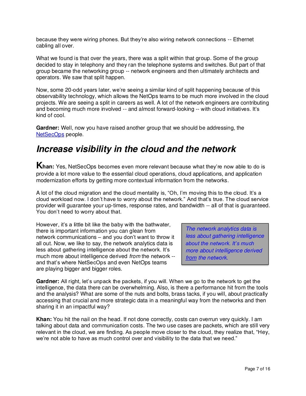 Page 7 of 16
because they were wiring phones. But they’re also wiring network connections -- Ethernet
cabling all over.
What we found is that over the years, there was a split within that group. Some of the group
decided to stay in telephony and they ran the telephone systems and switches. But part of that
group became the networking group -- network engineers and then ultimately architects and
operators. We saw that split happen.
Now, some 20-odd years later, we’re seeing a similar kind of split happening because of this
observability technology, which allows the NetOps teams to be much more involved in the cloud
projects. We are seeing a split in careers as well. A lot of the network engineers are contributing
and becoming much more involved -- and almost forward-looking -- with cloud initiatives. It’s
kind of cool.
Gardner: Well, now you have raised another group that we should be addressing, the
NetSecOps people.
Increase visibility in the cloud and the network
Khan: Yes, NetSecOps becomes even more relevant because what they’re now able to do is
provide a lot more value to the essential cloud operations, cloud applications, and application
modernization efforts by getting more contextual information from the networks.
A lot of the cloud migration and the cloud mentality is, “Oh, I’m moving this to the cloud. It’s a
cloud workload now. I don’t have to worry about the network.” And that’s true. The cloud service
provider will guarantee your up-times, response rates, and bandwidth -- all of that is guaranteed.
You don’t need to worry about that.
However, it’s a little bit like the baby with the bathwater,
there is important information you can glean from
network communications – and you don’t want to throw it
all out. Now, we like to say, the network analytics data is
less about gathering intelligence about the network. It’s
much more about intelligence derived from the network --
and that’s where NetSecOps and even NetOps teams
are playing bigger and bigger roles.
Gardner: All right, let’s unpack the packets, if you will. When we go to the network to get the
intelligence, the data there can be overwhelming. Also, is there a performance hit from the tools
and the analysis? What are some of the nuts and bolts, brass tacks, if you will, about practically
accessing that crucial and more strategic data in a meaningful way from the networks and then
sharing it in an impactful way?
Khan: You hit the nail on the head. If not done correctly, costs can overrun very quickly. I am
talking about data and communication costs. The two use cases are packets, which are still very
relevant in the cloud, we are finding. As people move closer to the cloud, they realize that, “Hey,
we’re not able to have as much control over and visibility to the data that we need.”
The network analytics data is
less about gathering intelligence
about the network. It’s much
more about intelligence derived
from the network.
 