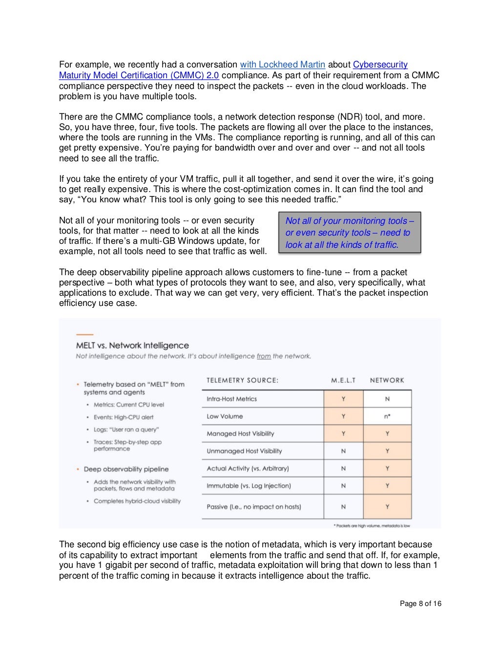 Page 8 of 16
For example, we recently had a conversation with Lockheed Martin about Cybersecurity
Maturity Model Certification (CMMC) 2.0 compliance. As part of their requirement from a CMMC
compliance perspective they need to inspect the packets -- even in the cloud workloads. The
problem is you have multiple tools.
There are the CMMC compliance tools, a network detection response (NDR) tool, and more.
So, you have three, four, five tools. The packets are flowing all over the place to the instances,
where the tools are running in the VMs. The compliance reporting is running, and all of this can
get pretty expensive. You’re paying for bandwidth over and over and over -- and not all tools
need to see all the traffic.
If you take the entirety of your VM traffic, pull it all together, and send it over the wire, it’s going
to get really expensive. This is where the cost-optimization comes in. It can find the tool and
say, “You know what? This tool is only going to see this needed traffic.”
Not all of your monitoring tools -- or even security
tools, for that matter -- need to look at all the kinds
of traffic. If there’s a multi-GB Windows update, for
example, not all tools need to see that traffic as well.
The deep observability pipeline approach allows customers to fine-tune -- from a packet
perspective – both what types of protocols they want to see, and also, very specifically, what
applications to exclude. That way we can get very, very efficient. That’s the packet inspection
efficiency use case.
The second big efficiency use case is the notion of metadata, which is very important because
of its capability to extract important elements from the traffic and send that off. If, for example,
you have 1 gigabit per second of traffic, metadata exploitation will bring that down to less than 1
percent of the traffic coming in because it extracts intelligence about the traffic.
Not all of your monitoring tools –
or even security tools – need to
look at all the kinds of traffic.
 