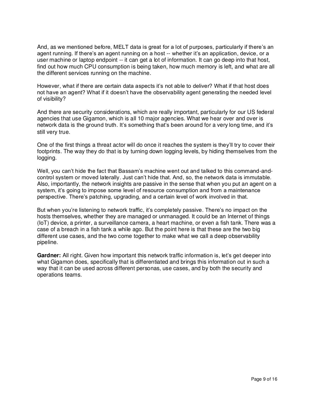 Page 9 of 16
And, as we mentioned before, MELT data is great for a lot of purposes, particularly if there’s an
agent running. If there’s an agent running on a host -- whether it’s an application, device, or a
user machine or laptop endpoint -- it can get a lot of information. It can go deep into that host,
find out how much CPU consumption is being taken, how much memory is left, and what are all
the different services running on the machine.
However, what if there are certain data aspects it’s not able to deliver? What if that host does
not have an agent? What if it doesn’t have the observability agent generating the needed level
of visibility?
And there are security considerations, which are really important, particularly for our US federal
agencies that use Gigamon, which is all 10 major agencies. What we hear over and over is
network data is the ground truth. It’s something that’s been around for a very long time, and it’s
still very true.
One of the first things a threat actor will do once it reaches the system is they’ll try to cover their
footprints. The way they do that is by turning down logging levels, by hiding themselves from the
logging.
Well, you can’t hide the fact that Bassam’s machine went out and talked to this command-and-
control system or moved laterally. Just can’t hide that. And, so, the network data is immutable.
Also, importantly, the network insights are passive in the sense that when you put an agent on a
system, it’s going to impose some level of resource consumption and from a maintenance
perspective. There’s patching, upgrading, and a certain level of work involved in that.
But when you’re listening to network traffic, it’s completely passive. There’s no impact on the
hosts themselves, whether they are managed or unmanaged. It could be an Internet of things
(IoT) device, a printer, a surveillance camera, a heart machine, or even a fish tank. There was a
case of a breach in a fish tank a while ago. But the point here is that these are the two big
different use cases, and the two come together to make what we call a deep observability
pipeline.
Gardner: All right. Given how important this network traffic information is, let’s get deeper into
what Gigamon does, specifically that is differentiated and brings this information out in such a
way that it can be used across different personas, use cases, and by both the security and
operations teams.
 