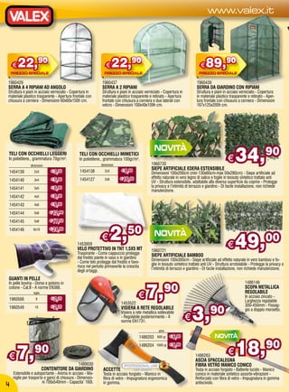 www.valex.it




    €   22,90                                                   €    22,90                                                     €   89,90
1960429                                                      1960437                                                         1960439
SERRA A 4 RIPIANI AD ANGOLO                                  SERRA A 2 RIPIANI                                               SERRA DA GIARDINO CON RIPIANI
Struttura e piani in acciaio verniciato - Copertura in       Struttura e piani in acciaio verniciato - Copertura in          Struttura e piani in acciaio verniciato - Copertura
materiale plastico trasparente - Apertura frontale con       materiale plastico trasparente e retinato - Apertura            in materiale plastico trasparente e retinato - Aper-
chiusura a cerniera - Dimensioni 60x60x150h cm.              frontale con chiusura a cerniera e due laterali con             tura frontale con chiusura a cerniera - Dimensioni
                                                             velcro - Dimensioni 100x49x109h cm.                             167x125x200h cm.




TELI CON OCCHIELLI LEGGERI
In polietilene., grammatura 70gr/m².
               dimensioni
                                               TELI CON OCCHIELLI MIMETICI
                                               In polietilene., grammatura 100gr/m².
                                                            dimensioni                        1960720
                                                                                              SIEPE ARTIFICIALE EDERA ESTENSIBILE
                                                                                                                                                  €    34,                  90
1454139           2x3         € 3,50           1454138         2x3        € 8,90
                                                                                              Dimensioni 100x200cm (min 130x60cm-max 50x280cm) - Siepe artificiale ad
                              € 5,90           1454127         2x6       € 16,90              effetto naturale in vero legno di salice e foglie in tessuto sintetico trattate anti
1454140           3x4
                                                                                              UV - Struttura estensibile, adattabile alla diversa superficie da coprire - Protegge
                              € 6,90                                                          la privacy e l’intimità di terrazzo e giardino - Di facile installazione, non richiede
1454141           3x5
                                                                                              manutenzione.
1454142           4x5         € 8,90

1454143           4x6         € 9,90

1454144           5x6        € 12,90

1454145           5x8        € 17,50

1454146          6x10        € 24,90


                                             1453959
                                                             €    2,50                                                                            €    49,00
                                             VELO PROTETTIVO IN TNT 1,5X5 MT                  1960721
                                             Traspirante - Come cappuccio protegge            SIEPE ARTIFICIALE BAMBOO
                                             dal freddo piante in vaso e in giardino          Dimensioni 100x300cm - Siepe artificiale ad effetto naturale in vero bamboo e fo-
                                             - Come telo protegge dal freddo e favo-          glie in tessuto sintetico trattate anti UV - Struttura arrotolabile - Protegge la privacy e
                                             risce nel periodo primaverile la crescita        l’intimità di terrazzo e giardino - Di facile installazione, non richiede manutenzione.
                                             degli ortaggi.
GUANTI IN PELLE


                                                                                          7,
                                                                                                                                                              1486146
                                                                                                      90
In pelle bovina - Dorso e polsino in
cotone - Cat.II - A norme EN388.                                                                                                                              SCOPA METALLICA

1960566
                 taglia
                   9          € 2,20                                                 €                                                                        REGOLABILE
                                                                                                                                                              In acciaio zincato -
                                                                                                                                                              Larghezza regolabile



                                                                                                                          3,90
                                                                         1453522                                                                              300-450mm - Fissag-
1960549           10          € 2,20                                     VISIERA A RETE REGOLABILE                                                            gio a doppio morsetto.
                                                                         Visiera a rete metallica sollevabile
                                                                         - Regolabile posteriormente - A
                                                                         norme EN1731.
                                                                                                                      €
                                                                                                   peso
                                                                                     1486203               € 6,90



                                                                                                                                                        18,90
                                                                                                  600 gr




      7,          90
                                                                                     1486204     1000 gr € 8,90


€                                                                                                                           1486263
                                                                                                                                                  €
                                                                                                                            ASCIA SPACCALEGNA
                                              1489030                                                                       FIBRA VETRO MANICO CONICO
                          CONTENITORE DA GIARDINO             ACCETTE                                                       Testa in acciaio forgiato - Battente lucido - Manico
    Estensibile e autoportante - Anima in acciaio - Ma-       Testa in acciaio forgiato - Manico in                         conico in materiale sintetico assorbi-vibrazioni -
    niglie per trasporto e ganci di chiusura - Dimensio-      fibra di vetro - Impugnatura ergonomica                       Rinforzato con fibra di vetro - Impugnatura in gomma
                        ni 700x540mm - Capacita’ 160l.        in gomma.                                                     antiscivolo.
4
 