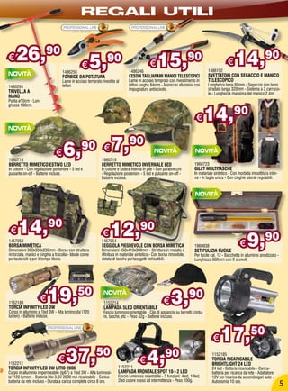 REGALI UTILI


€   26,                 90
                                                €       5,      90                           €    15,                   90                     €    14,90
                                   1486250                                    1486246                                              1486192
                                   FORBICE DA POTATURA                        CESOIA TAGLIARAMI MANICI TELESCOPICI                 SVETTATOIO CON SEGACCIO E MANICO
                                   Lame in acciaio temprato rivestite al      Lame in acciaio temprato con rivestimento in         TELESCOPICO
1486264                            teflon                                     teflon lunghe 84mm - Manici in alluminio con         Lunghezza lama 60mm - Segaccio con lama
                                                                              impugnatura antiscivolo.                             stradata lunga 320mm - Sistema a 2 carruco-
TRIVELLA A                                                                                                                         le - Lunghezza massima del manico 2,4m.
MANO
Punta ø10cm - Lun-



                                                                                                                                   14,90
ghezza 100cm.


                                                                                                                           €

                               €    6,          90 €                  7,90
1960718                                                     1960719
BERRETTO MIMETICO ESTIVO LED                                BERRETTO MIMETICO INVERNALE LED                               1960723
In cotone - Con regolazione posteriore - 5 led e            In cotone e fodera interna in pile - Con paraorecchi          GILET MULTITASCHE
pulsante on-off - Batterie incluse.                         - Regolazione posteriore - 5 led e pulsante on-off -          In materiale sintetico - Con morbida imbottitura inter-
                                                            Batterie incluse.                                             na - In taglia unica - Con cinghie laterali regolabili.




 €    14,90                                                  €    12,90
1457053
BORSA MIMETICA
Dimensioni 390x350x230mm - Borsa con struttura
rinforzata, manici e cinghia a tracolla - Ideale come
                                                            1457054
                                                            SEGGIOLA PIEGHEVOLE CON BORSA MIMETICA
                                                            Dimensioni 450x410x300mm - Struttura in metallo e
                                                            rifinitura in materiale sintetico - Con borsa rimovibile,
                                                                                                                          1960938
                                                                                                                          SET PULIZIA FUCILE
                                                                                                                                                       €    9,90
                                                                                                                          Per fucile cal. 12 - Bacchetta in alluminio anodizzato -
portautensili e per il tempo libero.                        dotata di tasche portaoggetti richiudibili.                   Lunghezza 660mm con 3 scovoli.




1152183
                    €
TORCIA INFINITY LED 3W
                         19,50                                1152214
                                                              LAMPADA 5LED ORIENTABILE
                                                                                                      €    3,90
Corpo in alluminio a 1led 3W - Alta luminosita’(120           Fascio luminoso orientabile - Clip di aggancio su berretti, cintu-
lumen) - Batterie incluse.                                    re, tasche, etc - Peso 32g - Batterie incluse.




                                                                                                                                      €    17,                 50

1152212
                                €
TORCIA INFINITY LED 3W LITIO 2000
                                     37,50                             1152211
                                                                                      €    4,          90                            1152185
                                                                                                                                     TORCIA RICARICABILE
                                                                                                                                     BRIGHTLIGHT 24 LED
                                                                                                                                     24 led - Batteria ricaricabile - Carica-
Corpo in alluminio impermeabile (ip67) a 1led 3W - Alta luminosi-      LAMPADA FRONTALE SPOT 10+2 LED                                batteria per ricarica da rete - Adattatore
ta’(120 lumen) - Batteria litio 3,6V 2000 mA ricaricabile - Carica-    Fascio luminoso orientabile - 3 funzioni: 4led, 10led,        12V per ricarica da accendisigari auto -
batteria da rete incluso - Durata a carica completa circa 8 ore.       2led colore rosso ad intermittenza - Peso 100g.               Autonomia 10 ore.
                                                                                                                                                                                    5
 