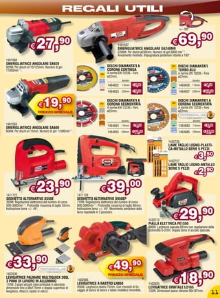 REGALI UTILI
                                                                                                                                         +/- 90°




                   €    27,                90                                            1401597
                                                                                         SMERIGLIATRICE ANGOLARE SA240MR
                                                                                                                                    €    69,                     90
                                                                                         2200W. Per dischi ø230mm. Numero di giri 6000 min¯¹.
                                                                                         Avviamento morbido. Impugnatura posteriore rotante a 180°.
1401588
SMERIGLIATRICE ANGOLARE SA920
920W. Per dischi ø115/125mm. Numero di giri                                     DISCHI DIAMANTATI A                                      DISCHI DIAMANTATI
11000min¯¹.                                                                     CORONA CONTINUA                                          TURBO-BLU
                                                                                A norme EN 13236 - Foro                                  A norme EN 13236 - Foro
                                                                                ø22mm.                                                   ø22mm.
                                                                                             diametro                                                 diametro
                                                                                1464652     115mm       € 2,90                           1464656      115mm      € 4,50

                                                                                1464653     230mm       € 9,50                           1464657      230mm      € 12,50



                          €   19,             90                                DISCHI DIAMANTATI A
                                                                                CORONA SEGMENTATA
                                                                                A norme EN 13236 - Foro
                                                                                ø22mm.
                                                                                                                                         DISCHI DIAMANTATI A
                                                                                                                                         CORONA SEGMENTATA
                                                                                                                                         A norme EN 13236 - Foro
                                                                                                                                         ø22mm.

                                                                                            diametro                                                  diametro
1401593                                                                         1464654     115mm       € 4,50                           1464683      115mm       € 6,90
SMERIGLIATRICE ANGOLARE SA600
600W. Per dischi ø115mm. Numero di giri 11000min¯¹.                             1464655     230mm       € 11,50                          1464685      230mm      € 16,90


                                                                                                                                 1452726
                                                                                                                                 LAME TAGLIO LEGNO-PLASTI-
                                                                                                                                 CA-METALLO SERIE 5 PEZZI


                                                                                                                                 1452727
                                                                                                                                                        €   3,50
                                                                                                                                 LAME TAGLIO LEGNO-METALLO
                                                                                                                                                      90
                                                                                                                                                            2,
                                                                                                                                 SERIE 5 PEZZI
                                                                                                                                                        €


1411122
                   €    23,90                         1411129
                                                                          €    39,00
SEGHETTO ALTERNATIVO S550E                            SEGHETTO ALTERNATIVO S950EP
350W. Regolazione elettronica del numero di corse     710W. Regolazione elettronica del numero di corse
500-3000min¯¹. Profondità massima di taglio 55mm.     800-3000min¯¹. Profondità massima di taglio 80mm.


                                                                                                                                          29,90
Inclinazione lama +/- 45°.                            Inclinazione lama +/- 45°. Movimento pendolare della
                                                      lama regolabile in 3 posizioni.

                                                                                                                  1420712
                                                                                                                                     €
                                                                                                                  PIALLA ELETTRICA PE1550
                                                                                                                  600W. Larghezza passata 82mm con regolazione della
                                                                                                                  profondità 0-2mm. Doppia lama in acciaio speciale.




€    33,90                                                                       €   49,90
                                                                                                                                           18,90
1402030
LEVIGATRICE PALMARE MULTIQUICK 200L
3 PIANI DI LAVORO IN ALLUMINIO
110W. 3 piani vibranti intercambiabili in alluminio
                                                      1402066
                                                      LEVIGATRICE A NASTRO LN950                                  1402025
                                                                                                                                     €
dimensioni fino a 98x175mm e doppia superficie di     950W. Larghezza nastro 75mm. Con morsetti di fis-           LEVIGATRICE ORBITALE LO165
levigatura. Attacco rapido in velcro.                 saggio al banco di lavoro e telaio metallico rimovibile.    135W. Dimensioni piano vibrante 90x187mm.
                                                                                                                                                                      11
 