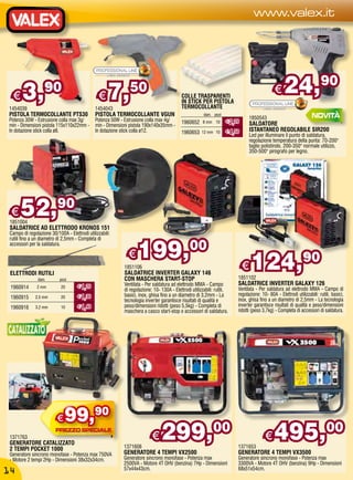 www.valex.it




  €    3,           90
                                                €    7,         50                          COLLE TRASPARENTI
                                                                                            IN STICK PER PISTOLA
                                                                                                                                                 €    24,                   90
1454039                                        1454043                                      TERMOCOLLANTE
PISTOLA TERMOCOLLANTE PTS30                    PISTOLA TERMOCOLLANTE VGUN                                diam. pezzi
Potenza 30W - Estrusione colla max 3g/         Potenza 50W - Estrusione colla max 4g/                                             1850543
                                                                                            1960652     8 mm 10        € 2,20
min - Dimensioni pistola 115x110x22mm -        min - Dimensioni pistola 190x140x35mm -                                            SALDATORE
In dotazione stick colla ø8.                   In dotazione stick colla ø12.                1960653     12 mm 10       € 4,50     ISTANTANEO REGOLABILE SIR200
                                                                                                                                  Led per illuminare il punto di saldatura,
                                                                                                                                  regolazione temperatura della punta: 70-200°
                                                                                                                                  taglio polistirolo, 200-350° normale utilizzo,
                                                                                                                                  350-500° pirografo per legno.




 €    52,90
 1851004
 SALDATRICE AD ELETTRODO KRONOS 151
 Campo di regolazione 30/100A - Elettrodi utilizzabili:



                                                                    199,00
 rutili fino a un diametro di 2,5mm - Completa di
 accessori per la saldatura.




 ELETTRODI RUTILI
                diam.      pezzi
                                                               €
                                                             1851106
                                                             SALDATRICE INVERTER GALAXY 146
                                                             CON MASCHERA START-STOP
                                                                                                                                €
                                                                                                                            1851102
                                                                                                                                    124,90
                                     € 1,20                  Ventilata - Per saldatura ad elettrodo MMA - Campo             SALDATRICE INVERTER GALAXY 126
 1960914       2 mm         20
                                                             di regolazione: 10- 130A - Elettrodi utilizzabili: rutili,     Ventilata - Per saldatura ad elettrodo MMA - Campo di
                                     € 1,30                  basici, inox, ghisa fino a un diametro di 3,2mm - La           regolazione: 10- 80A - Elettrodi utilizzabili: rutili, basici,
 1960915      2,5 mm        20
                                                                                                                            inox, ghisa fino a un diametro di 2,5mm - La tecnologia
                                                             tecnologia inverter garantisce risultati di qualità e
 1960916      3,2 mm        10       € 1,40                  peso/dimensioni ridotti (peso 5,5kg) - Completa di             inverter garantisce risultati di qualità e peso/dimensioni
                                                             maschera a casco start-stop e accessori di saldatura.          ridotti (peso 3,7kg) - Completa di accessori di saldatura.




                          €   99,90
 1371763
 GENERATORE CATALIZZATO
 2 TEMPI POCKET 1000                                         1371608
                                                                            €    299,00                                     1371653
                                                                                                                                           €     495,00
 Generatore sincrono monofase - Potenza max 750VA            GENERATORE 4 TEMPI VX2500                                      GENERATORE 4 TEMPI VX3500
 - Motore 2 tempi 2Hp - Dimensioni 38x32x34cm.               Generatore sincrono monofase - Potenza max                     Generatore sincrono monofase - Potenza max
                                                             2500VA - Motore 4T OHV (benzina) 7Hp - Dimensioni              3300VA - Motore 4T OHV (benzina) 9Hp - Dimensioni
                                                             57x44x43cm.                                                    68x51x54cm.
14
 