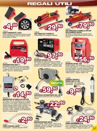 REGALI UTILI




  €    4,          00
                                                                               €    29,                 90
                                                                                                                    1650522
                                                                                                                                         €    79,90
1700110                                                                                                             CRIC IDRAULICO A CARRELLO PER SUV
CUNEI FERMARUOTE 2 PEZZI                                  1650520                                                   SOLLEVAMENTO VELOCE
Corpo in acciaio con rivestimento in gomma ad eleva-      CRIC IDRAULICO A CARRELLO                                 Due altezze di sollevamento con prolunga removi-
to grip. Ripiegabili dopo l‘uso con ingombro minimo.      Portata 2000kg. Con maniglia per trasporto.               bile. Pompa per posizionamento veloce al carico da
Per ruote fino a ø 700mm.                                                                                           sollevare.




                                                                               €    97,                 90

1851201
                     €    19,                  90         1851300
                                                          AVVIATORE ANTARES 150
                                                          Caricabatteria per batteria al piombo con tensione
                                                          12V - Fornito di amperometro - Protezione contro i so-
                                                                                                                    1851352
                                                                                                                    AVVIATORE ARTIDE 1250
                                                                                                                                         €    56,90
CARICABATTERIA SIRIO 11                                   vraccarichi e inversione di polarità - Selezione carica
                                                          normale e carica rapida (boost) - Avviamento rapido.      Portatile a batteria - Per l’avviamento a 12V di moto e
Caricabatteria per batteria al piombo con tensione                                                                  auto di media cilindrata - E’ una fonte di energia a 12V
6V-12V - Led indicatori stato di carica della batteria                                                              in casi di emergenza - Consente numerosi avviamenti
- Protezione contro i sovraccarichi e inversione di                                                                 prima della ricarica - Ricarica da alimentatore a 230V
polarità - Scocca in materiale ignifugo.                                                                            o da accendisigari da auto - Corrente di uscita 300A
                                                                                                                    (1000A di picco) - Capacita’ batteria 17Ah.


                                                                                                                    1151509
                                                                                                                    LAMPADA PORTATILE
                                                                                                                    POWER LIGHT 27 LED
                                                                                                                    Alta luminosità - Con magnete per
                                                                                                                    l’appendibilità’ - Alimentazione 230V.



                                                                     €    59,90                                             9,90
1851203
                     €    14,90                           1105018
                                                          AVVOLGICAVO AUTORIENTRANTE ROLL 200 SP
                                                          Cavo in gomma sezione 3x1,5mm², luce presenza
                                                          tensione.
                                                                                                                       €
MANTENITORE DI CARICA LIFE BATTERY


                                                                                        22,90
Il life battery non è un caricabatteria, ma un manteni-
tore di carica - Il suo scopo è mantenere una batteria
al piombo da 12V in ottime condizioni attraverso un
continuo processo di deboli cariche e scariche - Esso
manterrà costantemente la capacità della batteria
                                                                                   €
tra il 100 e il 105% - Ideale per chi abbia bisogno di
mantenere al 100% una batteria usata saltuariamente -
Scocca in materiale ignifugo.




                               €     2,          90       1551552
                                                          MINICOMPRESSORE MET20
                                                          Corpo in metallo - Pistone 30mm - Attacco presa
                                                                                                                    1370818
                                                                                                                                         €
                                                                                                                    POMPA ASPIRAZIONE OLIO
                                                                                                                                              24,                 90
1370811                                                   ccendisigari - Fornito di: manometro, tubo aria 1m e      Scocca in polipropilene - Corpo pompa in lega di allu-
POMPA TRAVASO LIQUIDI                                     3 differenti ugelli per il gonfiaggio - Cavo alimenta-    minio - Indicata per aspirazione olio motore - Lunghez-
In polipropilene - Lunghezza pescante 410mm.              zione 3m. Max 8bar.                                       za pescante 1200mm - Tensione di utilizzo 12V.
                                                                                                                                                                         17
 