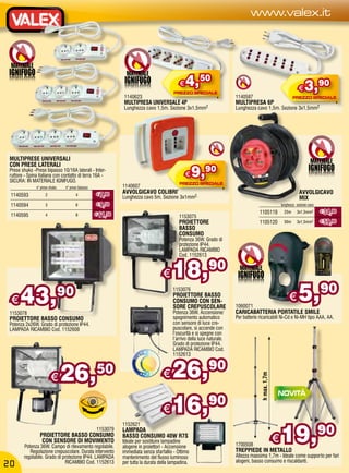 www.valex.it



 MATERIALE
                                                                MATERIALE
                                                                                            €   4,50                                                               €   3,90
                                                              1140623                                                    1140587
                                                              MULTIPRESA UNIVERSALE 4P                                   MULTIPRESA 6P
                                                              Lunghezza cavo 1,5m. Sezione 3x1,5mm2                      Lunghezza cavo 1,5m. Sezione 3x1,5mm2




 MULTIPRESE UNIVERSALI                                                                                                                                                     MATERIALE
 CON PRESE LATERALI
 Prese shuko -Prese bipasso 10/16A laterali - Inter-
 ruttore - Spina italiana con contatto di terra 16A -
 SICURA: IN MATERIALE IGNIFUGO.
                                                                                                €    9,90
               n° prese shuko    n° prese bipasso             1140607
                                                    € 7,90    AVVOLGICAVO COLIBRI’                                                                                  AVVOLGICAVO
 1140593             2                  4
                                                              Lunghezza cavo 5m. Sezione 3x1mm2.                                                                    MIX
 1140594             3                  6           € 9,50                                                                                              lunghezza sezione cavo
                                                                                                                                     1105119              25m     3x1,5mm2       € 34,90
 1140595             4                  8           € 11,50                                 1153075
                                                                                            PROIETTORE                               1105120              50m     3x1,5mm2       € 59,90
                                                                                            BASSO
                                                                                            CONSUMO
                                                                                            Potenza 36W. Grado di
                                                                                            protezione IP44.
                                                                                            LAMPADA RICAMBIO
                                                                                            Cod. 1152613


                                                                                   €    18,90                              MATERIALE



 €    43,                       90                                                       1153076
                                                                                         PROIETTORE BASSO
                                                                                         CONSUMO CON SEN-
                                                                                         SORE CREPUSCOLARE               1060071
                                                                                                                                                             €     5,            90
 1153078                                                                                 Potenza 36W. Accensione/        CARICABATTERIA PORTATILE SMILE
 PROIETTORE BASSO CONSUMO                                                                spegnimento automatico          Per batterie ricaricabili Ni-Cd e Ni-MH tipo AAA, AA.
 Potenza 2x26W. Grado di protezione IP44.                                                con sensore di luce cre-
 LAMPADA RICAMBIO Cod. 1152608                                                           puscolare, si accende con
                                                                                         l’oscurità e si spegne con
                                                                                         l’arrivo della luce naturale.
                                                                                         Grado di protezione IP44.
                                                                                         LAMPADA RICAMBIO Cod.
                                                                                         1152613



                         €      26,                 50                             € 26,                     90
                                                                                                                                      h max. 1,7m




                                                                                   € 16,
                                                                                         90

                                                                                                                                                        19,90
                                                              1152621
                                                    1153079   LAMPADA
                 PROIETTORE BASSO CONSUMO
                  CON SENSORE DI MOVIMENTO
        Potenza 36W. Campo di rilevamento regolabile.
                                                              BASSO CONSUMO 40W R7S
                                                              Ideale per sostituire lampadine
                                                              alogene in proiettori - Accensione                         1700508
                                                                                                                                                    €
           Regolazione crepuscolare. Durata intervento        immediata senza sfarfallio - Ottimo                        TREPPIEDE IN METALLO
        regolabile. Grado di protezione IP44. LAMPADA         mantenimento del flusso luminoso                           Altezza massima 1,7m - Ideale come supporto per fari
                              RICAMBIO Cod. 1152613           per tutta la durata della lampadina.                       alogeni, basso consumo e riscaldanti.
20
 