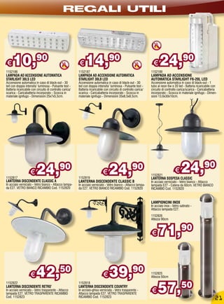 REGALI UTILI




€    10,90
1152186
                                                          €    14,90
                                                          1152187
                                                                                                                     €    24,90
                                                                                                                    1152189
LAMPADA AD ACCENSIONE AUTOMATICA                          LAMPADA AD ACCENSIONE AUTOMATICA                          LAMPADA AD ACCENSIONE
STARLIGHT 30LS LED                                        STARLIGHT 30LB LED                                        AUTOMATICA STARLIGHT F6-20L LED
Accensione automatica in caso di black-out - 30           Accensione automatica in caso di black-out - 30           Accensione automatica in caso di black-out - 1
led con doppia intensita’ luminosa - Pulsante test -      led con doppia intensita’ luminosa - Pulsante test -      tubo al neon 6w e 20 led - Batteria ricaricabile con
Batteria ricaricabile con circuito di controllo carica/   Batteria ricaricabile con circuito di controllo carica/   circuito di controllo carica/scarica - Caricabatteria
scarica - Caricabatteria incorporato - Scocca in          scarica - Caricabatteria incorporato - Scocca in          incorporato - Scocca in materiale ignifugo - Dimen-
materiale ignifugo - Dimensioni 25x7x5,5cm.               materiale ignifugo - Dimensioni 35x8,5x8,5cm.             sioni 13,6x30x10cm.




1152817
                    €    24,                 90
                                                          1152819
                                                                              €    24,                 90
                                                                                                                    1152821
                                                                                                                                        €
                                                                                                                    LANTERNA SOSPESA CLASSIC
                                                                                                                                             24,90
LANTERNA DISCENDENTE CLASSIC A                            LANTERNA DISCENDENTE CLASSIC B                            In acciaio verniciato - Vetro bianco - Attacco
In acciaio verniciato - Vetro bianco - Attacco lampa-     In acciaio verniciato - Vetro bianco - Attacco lampa-     lampada E27 - Catena da 60cm. VETRO BIANCO
da E27. VETRO BIANCO RICAMBIO Cod. 1152820                da E27. VETRO BIANCO RICAMBIO Cod. 1152820                RICAMBIO Cod. 1152820



                                                                                                                    LAMPIONCINI INOX
                                                                                                                    In acciaio inox - Vetro satinato -
                                                                                                                    Attacco lampada E27.
                                                                                                                    1152826
                                                                                                                    Altezza 90cm



                                                                                                                    €    71,                 90




                    €    42,50                                                €     39,90                           1152825
                                                                                                                    Altezza 50cm



                                                                                                                         57,50
1152822                                                   1152818
LANTERNA DISCENDENTE RETRO’                               LANTERNA DISCENDENTE COUNTRY
In acciaio verniciato - Vetro trasparente - Attacco
lampada E27. VETRO TRASPARENTE RICAMBIO
                                                          In acciaio-ghisa verniciata - Vetro trasparente -
                                                          Attacco lampada E27. VETRO TRASPARENTE
                                                                                                                    €
Cod. 1152823                                              RICAMBIO Cod. 1152823
                                                                                                                                                                       21
 