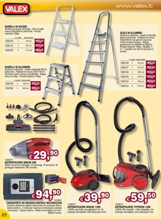 www.valex.it


 SGABELLI IN ACCIAIO
 Struttura in acciaio verniciato - Piani di salita
 misura 200x300mm antiscivolo - Portata
 massima 150kg.                                                                                                                 SCALE IN ALLUMINIO
                                                                                                                                Struttura in alluminio - Gradini profondità
              nr. gradini    altezza pedana                                                                                     80mm antiscivolo - Piattaforma misura
                                              € 12,90                                                                           250x250mm con ganci di sicurezza
 1500143          2            470 mm
                                                                                                                                contro incauta chiusura - Altezza
 1500144          3            700 mm         € 17,50                                                                           guardacorpo da piattaforma 600mm -
                                                                                                                                Portata massima 150kg - Modello 5,
 1500150          5           1170 mm         € 32,90                                                                           6, 7, 8 gradini con fune di sicurezza in
                                                                                                                                acciaio.


                                                                                                                                           nr. gradini altezza pedana
                                                                                                                                1500158        3        655 mm          € 29,90

 SGABELLI IN ALLUMINIO                                                                                                          1500147        4        870 mm          € 37,50
 Struttura in alluminio - Gradini profondità 80mm,
 antiscivolo - Piattaforma misura 320x175mm -                                                                                   1500148        5       1085 mm          € 43,90
 Sicurezza contro chiusura accidentale - Doppio
 tronco di salita - Portata massima 150kg.                                                                                      1500149        6       1300 mm          € 49,90
             nr. gradini altezza pedana                                                                                                                                 € 56,90
                                                                                                                                1500153        7       1530 mm
 1500159         2          450 mm        € 18,90
                                                                                                                                1500154        8       1730 mm          € 63,90
 1500160         3          665 mm        € 27,90




 1350074
 ASPIRAPOLVERE MOUSE 600
                                    €      29,90
 600W, funzione di soffiaggio, 4m prolunga, 10 accessori, kit
 gonfiaggio materassini, filtro lavabile.




                                          €   94,90         1453041                    €    39,90                                      €     59,50
   CASSAFORTE AD INCASSO DIGITALE MOTORIZZATA                            1350072                                          1350073
     Serratura elettronica digitale motorizzata con eventuale alimen-
     tazione esterna - 2 chiavi per l’apertura di emergenza (sistema     ASPIRAPOLVERE MOUSE 1200                         ASPIRAPOLVERE TYPHOON 1400
      meccanico) - Ripiano interno - Alette di ancoraggio sui 4 lati -   1200W, sacchetto raccoglipolvere 2l, 4m          1400W, filtro lavabile + filtro antipolline, 5m
                                                     Batteria inclusa.   prolunga riavvolgibile, tubo telescopico inox.   prolunga riavvolgibile, tubo telescopico inox.
22
 
