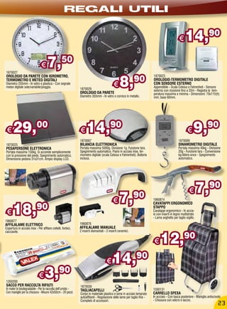 REGALI UTILI

                                                                                                                                              €     14,90

1870027
                                €    7,           50

                                                                                                8,         90
OROLOGIO DA PARETE CON IGROMETRO,                                                                                        1870023
TERMOMETRO E METEO DIGITALI                                                                                              OROLOGIO-TERMOMETRO DIGITALE
Diametro 255mm - In vetro e plastica - Con segnale
meteo digitale sole/variabile/pioggia.
                                                              1870029
                                                                                           €                             CON SENSORE ESTERNO
                                                                                                                         Appendibile - Scala Celsius e Fahrenheit - Sensore
                                                                                                                         esterno con ricezione fino a 25m - Registra la tem-
                                                              OROLOGIO DA PARETE                                         peratura massima e minima - Dimensioni: 70x115(h)
                                                              Diametro 355mm - In vetro e cornice in metallo.            mm; base 60mm.




 €    29,00                                                   €    14,90                                                                              €    9,90
                                                              1870007                                                                         1870009
1870025                                                       BILANCIA ELETTRONICA                                                            DINAMOMETRO DIGITALE
PESAPERSONE ELETTRONICA                                       Portata massima 5000g. Divisione 1g. Funzione tara.                             Portata massima 40kg - Divisione
Portata massima 150kg. Si accende semplicemente               Spegnimento automatico. Piano in acciaio inox, ter-                             20g - Funzione tara - Conversione
con la pressione del piede. Spegnimento automatico.           mometro digitale (scala Celsius e Fahrenheit). Batteria                         kg-libbre-once - Spegnimento
Dimensione pedana 31x31cm. Ampio display LCD.                 inclusa.                                                                        automatico.




                                                                                                                                                       €       7,      90
                                                                                          €    7,          90            1960874


      18,                   90
                                                                                                                         CAVATAPPI ERGONOMICO
                                                                                                                         STAPPO
 €                                                                                                                       Cavatappi ergonomico - In accia-
                                                                                                                         io con inserti in legno multistrato
                                                                                                                         - Lama seghetto per taglio sigillo.
1960877
AFFILALAME ELETTRICO                                          1960876
Copertura in acciaio inox - Per affilare coltelli, forbici,   AFFILALAME MANUALE


                                                                                                                               12,
                                                              2 inserti diamantati - 2 inserti ceramici.
                                                                                                                                                   90
cacciavite.


                                                                                                                         €

                                                                                     €    14,                90

1350200
                              €    3,90
SACCO PER RACCOLTA RIFIUTI                                    1870030
In mater bi biodegradabile - Per la raccolta dell’umido -     TAGLIACAPELLI                                              1500131
Con maniglie per la chiusura - Misure 42x50cm - 20 pezzi.     Corpo in materiale plastico e lame in acciaio temprato     CARRELLO SPESA
                                                              autoaffilanti - Regolazione delle lame per taglio fine -   In acciaio - Con tasca posteriore - Maniglia antiscivolo
                                                              Completo di accessori.                                     - Chiusura con velcro e laccio.
                                                                                                                                                                              23
 