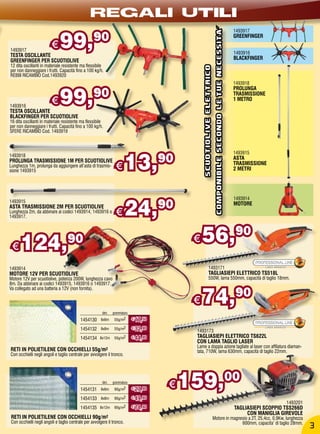 REGALI UTILI
                              99,




                                                                                                                          COMPONIBILE SECONDO LE TUE NECESSITa’
                                                                                                                                                                  1493917
                                                  90                                                                                                              GREENFINGER

1493917
                         €                                                                                                                                        1493916
TESTA OSCILLANTE
GREENFINGER PER SCUOTIOLIVE                                                                                                                                       BLACKFINGER
12 dita oscillanti in materiale resistente ma flessibile




                                                                                                SCUOTIOLIVE ELETTRICO
per non danneggiare i frutti. Capacità fino a 100 kg/h.
REBBI RICAMBIO Cod.1493920
                                                                                                                                                                  1493918


                              99,90
                                                                                                                                                                  PROLUNGA
                                                                                                                                                                  TRASMISSIONE

1493916
                         €                                                                                                                                        1 METRO

TESTA OSCILLANTE
BLACKFINGER PER SCUOTIOLIVE
16 dita oscillanti in materiale resistente ma flessibile
per non danneggiare i frutti. Capacità fino a 100 kg/h.
SFERE RICAMBIO Cod. 1493919




                                                                        13,           90
                                                                                                                                                                  1493915
1493918
                                                                                                                                                                  ASTA
PROLUNGA TRASMISSIONE 1M PER SCUOTIOLIVE
Lunghezza 1m, prolunga da aggiungere all’asta di trasmis-
sione 1493915
                                                                 €                                                                                                TRASMISSIONE
                                                                                                                                                                  2 METRI




                                                                        24,
                                                                                                                                                                  1493914
1493915
ASTA TRASMISSIONE 2M PER SCUOTIOLIVE                                                  90                                                                          MOTORE
Lunghezza 2m, da abbinare ai codici 1493914, 1493916 o
1493917.
                                                                 €

 €    124,                        90                                                        €   56,90
1493914                                                                                                  1493171
MOTORE 12V PER SCUOTIOLIVE                                                                               TAGLIASIEPI ELETTRICO TS518L
Motore 12V per scuotiolive, potenza 200W, lunghezza cavo                                                 550W, lama 550mm, capacità di taglio 18mm.
8m. Da abbinare ai codici 1493915, 1493916 o 1493917.


                                                                                                74,                                                               90
Va collegato ad una batteria a 12V (non fornita).

                                                                                            €
                                                        dim.   grammatura
                                          1454130      6x6m     55g/m2      € 17,50

                                          1454132      8x8m     55g/m2      € 32,90
                                                                                            1493173
                                          1454134     8x12m     55g/m2      € 44,90         TAGLIASIEPI ELETTRICO TS622L
                                                                                            CON LAMA TAGLIO LASER
                                                                                            Lame a doppia azione tagliate al laser con affilatura diaman-
RETI IN POLIETILENE CON OCCHIELLI 55g/m2                                                    tata, 710W, lama 630mm, capacità di taglio 22mm.
Con occhielli negli angoli e taglio centrale per avvolgere il tronco.




                                          1454131
                                                        dim.
                                                       6x6m
                                                               grammatura
                                                                90g/m2      € 27,90
                                                                                       €   159,00
                                          1454133      8x8m     90g/m2      € 49,90
                                                                                                                                                                                      1493201
                                          1454135     8x12m     90g/m2      € 74,90                                                                               TAGLIASIEPI SCOPPIO TSS266D
                                                                                                                                                                       CON MANIGLIA GIREVOLE
RETI IN POLIETILENE CON OCCHIELLI 90g/m2                                                                                Motore in magnesio a 2T, 25,4cc, 0,9Kw, lunghezza
Con occhielli negli angoli e taglio centrale per avvolgere il tronco.                                                                  600mm, capacita’ di taglio 28mm.
                                                                                                                                                                                                3
 
