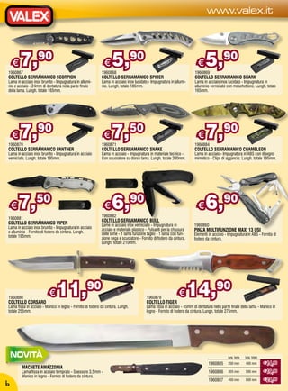 www.valex.it




    €
1960867
        7,         90
                                                              €
                                                            1960868
                                                                   5,            90
                                                                                                                          €
                                                                                                                        1960869
                                                                                                                               5,         90
COLTELLO SERRAMANICO SCORPION                               COLTELLO SERRAMANICO SPIDER                                 COLTELLO SERRAMANICO SHARK
Lama in acciaio inox brunito - Impugnatura in allumi-       Lama in acciaio inox lucidato - Impugnatura in allumi-      Lama in acciaio inox lucidato - Impugnatura in
nio e acciaio - 24mm di dentatura nella parte finale        nio. Lungh. totale 185mm.                                   alluminio verniciato con moschettone. Lungh. totale
della lama. Lungh. totale 165mm.                                                                                        165mm.




    €
1960870
        7,         90
                                                              €
                                                            1960871
                                                                   7,            50
                                                                                                                          €
                                                                                                                        1960884
                                                                                                                               7,         90
COLTELLO SERRAMANICO PANTHER                                COLTELLO SERRAMANICO SNAKE                                  COLTELLO SERRAMANICO CHAMELEON
Lama in acciaio inox brunito - Impugnatura in acciaio       Lama in acciaio - Impugnatura in materiale tecnico -        Lama in acciaio - Impugnatura in ABS con disegno
verniciato. Lungh. totale 195mm.                            Con scuoiatore su dorso lama. Lungh. totale 200mm.          mimetico - Clips di aggancio. Lungh. totale 195mm.




    €   7,50                                                  €
                                                            1960882
                                                                   6,90                                                   €    6,90
1960881
COLTELLO SERRAMANICO VIPER                                  COLTELLO SERRAMANICO BULL
                                                            Lame in acciaio inox verniciato - Impugnatura in           1960860
Lama in acciaio inox brunito - Impugnatura in acciaio       acciaio e materiale plastico - Pulsanti per la chiusura
e alluminio - Fornito di fodero da cintura. Lungh.                                                                     PINZA MULTIFUNZIONE MAXI 13 USI
                                                            delle lame - 1 lama funzione taglio - 1 lama con fun-      Elementi in acciaio - Impugnatura in ABS - Fornita di
totale 195mm.                                               zione sega e scuoiatore - Fornito di fodero da cintura.    fodero da cintura.
                                                            Lungh. totale 210mm.




1960880
COLTELLO CORSARO
                          €    11,90                                                     1960879
                                                                                         COLTELLO TIGER
                                                                                                              €       14,90
Lama fissa in acciaio - Manico in legno - Fornito di fodero da cintura. Lungh.           Lama fissa in acciaio - 45mm di dentatura nella parte finale della lama - Manico in
totale 255mm.                                                                            legno - Fornito di fodero da cintura. Lungh. totale 275mm.




                                                                                                                                             lung. lama   lung. totale
                                                                                                                                1960885      250 mm       400 mm         € 14,90
        MACHETE AMAZZONIA
        Lama fissa in acciaio temprato - Spessore 3,5mm -                                                                       1960886      355 mm       500 mm         € 19,90
        Manico in legno - Fornito di fodero da cintura.
                                                                                                                                1960887      450 mm       600 mm         € 24,90
6
 