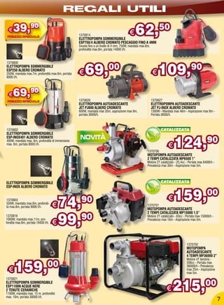 REGALI UTILI
  €   39,90                                        1370814
                                                   ELETTROPOMPA SOMMERGIBILE
                                                                                          €   62,                 50
                                                   ESP750/4 ALBERO CROMATO PESCAGGIO FINO A 4MM
                                                   Svuota fino a un livello di 4 mm, 750W, mandata max.8m,
                                                   profondità max.8m, portata 14000 l/h.




                                                       69,00                                                      109,90
1370800
ELETTROPOMPA SOMMERGIBILE
ESP250 ALBERO CROMATO
250W, mandata max.7m, profondità max.6m, portata
6000 l/h.
                                                   €                                                         €

  €   69,90                                        1370620                                                   1370627
                                                   ELETTROPOMPA AUTOADESCANTE                                ELETTROPOMPA AUTOADESCANTE
                                                   JET PJ600 ALBERO CROMATO                                  JET PJ-INOX ALBERO CROMATO
                                                   600W, mandata max 35m, aspirazione max 9m,                1300W - Mandata max 46m - Aspirazione max 8m -
                                                   portata 3600l/h.                                          Portata 3600l/h.



1370802                                                                                                             CATALIZZATA
ELETTROPOMPA SOMMERGIBILE


                                                                                                                             124,90
ESP-INOX401 ALBERO CROMATO
400W, mandata max. 6m, profondità di immersione
max. 6m, portata 8000 l/h.
                                                                                                                         €
                                                                                                        1370706
                                                                                                        MOTOPOMPA AUTOADESCANTE
                                                                                                        2 TEMPI CATALIZZATA MP6500 1”
                                                                                                        Motore 2T catalizzato - 25,4cc - Portata max 6400l/h -
                                                                                                        Prevalenza max 30m - Aspirazione max 5m.




ELETTROPOMPA SOMMERGIBILE                                                                                           CATALIZZATA
ESP-INOX ALBERO CROMATO


1370803
550W, mandata max.6m, profondi-
                                     € 74,          90                                                  1370701
                                                                                                                         €   159,00
tà max.8m, portata 9000 l/h.
                                                                                                        MOTOPOMPA AUTOADESCANTE


                                     € 99,
                                                                                                        2 TEMPI CATALIZZATA MP15000 1,5”
1370819
1000W, mandata max.11m, pro-
fondità max.8m, portata 19400 l/h.
                                           90                                                           Motore 2T catalizzato - 63cc - Portata max 15000l/h -
                                                                                                        Prevalenza max 16m - Aspirazione max 5m.




                                                                                                                                       1370702
                                                                                                                                       MOTOPOMPA
                                                                                                                                       AUTOADESCANTE
                                                                                                                                       4 TEMPI MP36000 2”


      159,00
                                                                                                                                       Motore 4T benzina -
                                                                                                                                       208cc - Portata max
                                                                                                                                       36000l/h - Prevalenza
  €                                                                                                                                    max 25m - Aspirazione
                                                                                                                                       max 5m.



                                                                                                                            215,00
1370821
ELETTROPOMPA SOMMERGIBILE
ESP1100N ACQUE NERE
2 TENUTE CERAMICHE
1100W, mandata max. 15 m, profondità
                                                                                                                        €
max. 10m, portata 30000 l/h.
                                                                                                                                                                 7
 