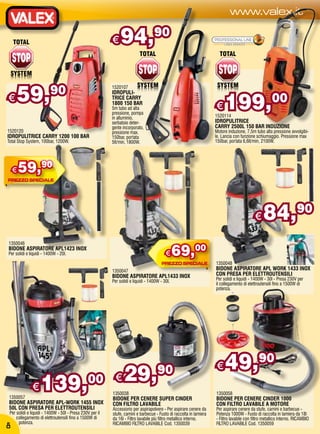 www.valex.it

                                                          €    94,                 90




     59,                 90                               1520107



                                                                                                                         199,00
                                                          IDROPULI-
€                                                         TRICE CARRY
                                                          1800 150 BAR
                                                          5m tubo ad alta
                                                          pressione, pompa
                                                                                                                    €
                                                          in alluminio,                                             1520114
                                                          serbatoio deter-                                          IDROPULITRICE
                                                          gente incorporato,                                        CARRY 2500L 150 BAR INDUZIONE
1520120                                                   pressione max.                                            Motore induzione, 7,5m tubo alta pressione avvolgibi-
IDROPULITRICE CARRY 1200 100 BAR                          150bar, portata                                           le. Lancia con funzione schiumaggio. Pressione max
Total Stop System, 100bar, 1200W.                         5lt/min, 1800W.                                           150bar, portata 6,6lt/min, 2100W.




  €   59,90


                                                                                                                                           €    84,                 90


                                                                                                69,00
1350046
BIDONE ASPIRATORE APL1423 INOX
Per solidi e liquidi - 1400W - 20l.                                                       €
                                                                                                                    1350048
                                                          1350047                                                   BIDONE ASPIRATORE APL WORK 1433 INOX
                                                          BIDONE ASPIRATORE APL1433 INOX                            CON PRESA PER ELETTROUTENSILI
                                                          Per solidi e liquidi - 1400W - 30l.                       Per solidi e liquidi - 1400W - 30l - Presa 230V per
                                                                                                                    il collegamento di elettroutensili fino a 1500W di
                                                                                                                    potenza.




                                                                                                                    €    49,90
              €    139,                        00 €              29,                 90
                                                          1350038                                                   1350058
1350057                                                   BIDONE PER CENERE SUPER CINDER                            BIDONE PER CENERE CINDER 1000
BIDONE ASPIRATORE APL-WORK 1455 INOX                      CON FILTRO LAVABILE                                       CON FILTRO LAVABILE A MOTORE
50L CON PRESA PER ELETTROUTENSILI                         Accessorio per aspirapolvere - Per aspirare cenere da     Per aspirare cenere da stufe, camini e barbecue -
 Per solidi e liquidi - 1400W - 50l - Presa 230V per il   stufe, camini e barbecue - Fusto di raccolta in lamiera   Potenza 1000W - Fusto di raccolta in lamiera da 18l
     collegamento di elettroutensili fino a 1500W di      da 16l - Filtro lavabile più filtro metallico interno.    - Filtro lavabile con filtro metallico interno. RICAMBIO
      potenza.                                            RICAMBIO FILTRO LAVABILE Cod. 1350039                     FILTRO LAVABILE Cod. 1350059
 