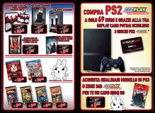 OFFERTA VALIDA DAL 1 APRILE AL 30 APRILE 2012 E FINO AD ESAURIMENTO SCORTE. OFFERTE RISERVATE AI POSSESSORI DI REPLAYCARD. TUTTI I MARCHI RIPORTATI SONO DI PROPRIETÀ DEI LEGITTIMI E RISPETTIVI PROPRIETARI. LE FOTO E LE DESCRIZIONI DEI PRODOTTI SONO PURAMENTE INDICATIVE. SALVO ERRORI TIPOGRAFICI. LA PROMOZIONE È SOGGETTA ALLA REALE DISPONIBILITÀ DEI TITOLI SU PUNTO VENDITA.




         €9
                                                                                                                                                                                                                                                                                                                                         €44




                .98
                                                                                                                                                                                                                                                                                                            € 34




                                                                                                         € 29
                                                                                                                                                                                                                                                                                                                                                .96
                                                                                                                                                                                                                                                                                                                                                                                                                           DRAGON AGE II




                                                                                                                .98
                                                                                                                                                                                                                                                                                                                                                      PREZZO AL PUBBLICO




                                                                                                                                                                                                                                                                                                                 .96
                                                                                                                                                                                                                                                                                                                         PREZZO REPLAY CARD
                                                                                                                                                                                                                                                                                                                                                                                                                      X360 + GUIDA STRATEGICA




                                                                                                                                                                                                                  €7
                                                                                                                                                                                                                                                    €12.98




         €9
                                                                                                                                                                                                                          .98
                                                                                                                                                                                                                                                              PREZZO AL PUBBLICO


                                                                                                                                                                                                                                    PREZZO REPLAY CARD




                .98
                                                                                                                                                                                                                                                                                      E NERO PER DS
                                                                                                                                                                                                                                                                                      ACTION REPLAY
                                                                                                                                                                                                                                                                                     POKEMON BIANCO
                                                                                                                                                                                                                                                                                                                                              €19

                                                                                                                                                                                                                                                                                                            €9




                                                                                                         € 34
                                                                                                                                                                                                                                                                                                                                                .98


                                                                                                                                                                                                                                                                                                                 .98
                                                                                                                                                                                                                                                                                                                                                        PREZZO AL PUBBLICO


                                                                                                                                                                                                                                                                                                                           PREZZO REPLAY CARD




                                                                                                                .98




         €9
                                                                                                                                                                                                                                                                                                                                                                                                                      DRAGON AGE II PER PS3 O PS3 MOVE 4CHARGER




                .98
         €9
                                                                                                                                                                                                                                                                                                                                                €




                                                                                                                                                                                                                   €9
                                                                                                                                                                                                                                                                                                            €4




                .98
                                                                                                                                                                                                                                                                                                                         PREZZO REPLAY




                                                                                                                                                                                                                                                         €15.98
                                                                                                                                                                                                                          .98
                                                                                                                                                                                                                                                                                                                 .98




                                                                                                                                                                                                                                                                PREZZO AL PUBBLICO
                                                                                                                                                                                                                                                                                                                                                    PREZZO AL PUBBLICO




                                                                                                                                                                                                                                      PREZZO REPLAY CARD
                                                                                                                                                                                                                                                                                                                                 9.98 CARD




                                                                                                                                                                                                                                                                                            REVELATION
                                                                                                                                                                                                                                                                                                                                                                                                                     PS3 MOVE 2CHARGER




                                                                                                                                                                                                                                                                                         ASSASSIN’S CREED
                                                                                                                                                                                                                                                                                         GUIDA STRATEGICA




                                   €

         €9
                              PREZZO REPLAY

                 .98
                                             PREZZO AL PUBBLICO

                                     19.98CARD
                                                                  O XBOX 360
                                                                                                                                                                                                                                                                                                                                                                                                            PS2 COMPRA




                                                                  PER TE UN CAVO HDMI GS
                                                                                                                                                                                                                                                                                                                     3 GIOCHI PS2      *
                                                                                                                                                                                                                                                                                                            REPLAY CARD POTRAI SCEGLIERE
                                                                                                                                                                                                                                                                                                                                                                             A SOLO 69 EURO E GRAZIE ALLA TUA




                                                                  ACQUISTA QUALSIASI MODELLO DI PS3
                                                                                                                                                             CON ALTRE PROMOZIONI IN CORSO.
                                                                                                                                                     IN VENDITA A 4.98 EURO. NON CUMULABILE
                                                                                                                                                * I GIOCHI INCLUSI NELLA PROMO SONO QUELLI




OFFERTA VALIDA DAL 1 APRILE AL 30 APRILE 2012 E FINO AD ESAURIMENTO SCORTE. OFFERTE RISERVATE AI POSSESSORI DI REPLAYCARD. TUTTI I MARCHI RIPORTATI SONO DI PROPRIETÀ DEI LEGITTIMI E RISPETTIVI PROPRIETARI. LE FOTO E LE DESCRIZIONI DEI PRODOTTI SONO PURAMENTE INDICATIVE. SALVO ERRORI TIPOGRAFICI. LA PROMOZIONE È SOGGETTA ALLA REALE DISPONIBILITÀ DEI TITOLI SU PUNTO VENDITA.
                                                              MENTO                              POS
 