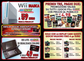 OFFERTA VALIDA DAL 1 APRILE AL 30 APRILE 2012 E FINO AD ESAURIMENTO SCORTE. OFFERTE RISERVATE AI POSSESSORI DI REPLAYCARD. TUTTI I MARCHI RIPORTATI SONO DI PROPRIETÀ DEI LEGITTIMI E RISPETTIVI PROPRIETARI. LE FOTO E LE DESCRIZIONI DEI PRODOTTI SONO PURAMENTE INDICATIVE. SALVO ERRORI TIPOGRAFICI. LA PROMOZIONE È SOGGETTA ALLA REALE DISPONIBILITÀ DEI TITOLI SU PUNTO VENDITA.




                                                                                                                                                                                                                                                                                                                                                                A




                                A SOLO
                                                                                                                                                                                                                                               HAI GIÀ LA REPLAYCARD?
                                                                                                                                                                                                                                                                                                                                                                59

                                                                                                          DS LITE
                                                                                                                                                                                                                                                                                 RISPARMIATE ENTRAMBI!




                       49
                                                                                                                                                                                                                                                                                                                                      PREZZO AL PUBBLICO € 79
                                                                                                                                                                                                                                                                                                                                                                EURO



                                                                                                                                                                                PORTA ANCHE UN TUO AMICO IN QUESTO MONDO DI VANTAGGI E...




      PREZZO AL PUBBLICO € 79
                                EURO
                                                                                                                                                                           PER ENTRAMBI UNO SCONTO DEL 20% SULL’ACQUISTO DI UN GIOCO REPLAY.
                                                                                                                                                                                                                                                                        PORTA UN AMICO NEL MONDO REPLAYCARD E...
                                                                                                                                                                                                                                                                                                                                                                                          BIANCA




                                                                                                      DI QUALSIASI COLORE


                                 FINO AL
                                                                 FINO AL
                                                                                                          FINO AL




                                            FINO AL
                                                                            FINO AL
                                                                                                                     FINO AL
                                                                                                                                                                                                                                                                                                                                                                               DI E




                                 30/03/2012 14/04/2012
                                                                 24/03/2012 08/04/2012
                                                                                                          24/03/2012 08/04/2012
                                                                                                                                      VALE 40 € VALE 30 €
                                                                                                                                                                                                                                                                                                                                                                       4.98
                                                                                                                                                                                                                                                                                                                                                                        SU TUTTI I GIOCHI PS2




                                 FINO AL
                                                                 FINO AL
                                                                                                          FINO AL
                                                                                                                                                                                                                                                                                         CENTINAIA DI TITOLI DISPONIBILI IN NEGOZIO
                                                                                                                                                                                                                                                                                                                                                                            PROMOZIONE VALIDA
                                                                                                                                                                                                                                                                                                                                                                         CON PREZZO AL PUBBLICO




                                            FINO AL
                                                                            FINO AL
                                                                                                                     FINO AL
                                                                                                                                                            GIOCHI VALGONO FINO A 40 EURO




                                 02/05/2012 24/05/2012
                                                                 07/04/2012 22/04/2012
                                                                                                          31/03/2012 15/04/2012
                                                                                                                                                                                                                                                                                                                                                                                                  PRENDI TRE, PAGHI DUE:




                                                                                                                                      VALE 40 € VALE 30 €
                                                                                                                                                            SOLO CON LA REPLAY CARD QUESTI




OFFERTA VALIDA DAL 1 APRILE AL 30 APRILE 2012 E FINO AD ESAURIMENTO SCORTE. OFFERTE RISERVATE AI POSSESSORI DI REPLAYCARD. TUTTI I MARCHI RIPORTATI SONO DI PROPRIETÀ DEI LEGITTIMI E RISPETTIVI PROPRIETARI. LE FOTO E LE DESCRIZIONI DEI PRODOTTI SONO PURAMENTE INDICATIVE. SALVO ERRORI TIPOGRAFICI. LA PROMOZIONE È SOGGETTA ALLA REALE DISPONIBILITÀ DEI TITOLI SU PUNTO VENDITA.
 