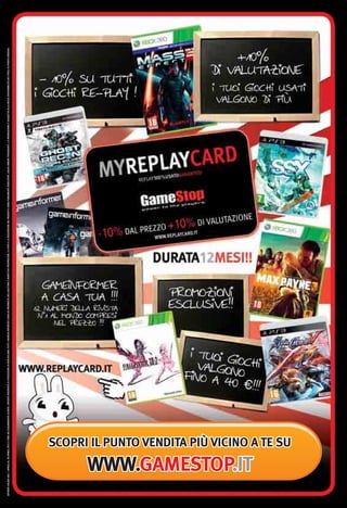 OFFERTA VALIDA DAL 1 APRILE AL 30 APRILE 2012 E FINO AD ESAURIMENTO SCORTE. OFFERTE RISERVATE AI POSSESSORI DI REPLAYCARD. TUTTI I MARCHI RIPORTATI SONO DI PROPRIETÀ DEI LEGITTIMI E RISPETTIVI PROPRIETARI. LE FOTO E LE DESCRIZIONI DEI PRODOTTI SONO PURAMENTE INDICATIVE. SALVO ERRORI TIPOGRAFICI. LA PROMOZIONE È SOGGETTA ALLA REALE DISPONIBILITÀ DEI TITOLI SU PUNTO VENDITA.




                    WWW.GAMESTOP.IT
                                         SCOPRI IL PUNTO VENDITA PIÙ VICINO A TE SU
 