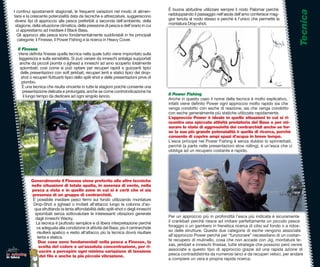 È buona abitudine utilizzare sempre il nodo Palomar perchè




                                                                                                                                                                   Tecnica
    I continui spos
                spostamenti stagionali, le frequenti variazioni nel modo di alimen-
               crescente potenzialità data da tecniche e attrezzature, suggeriscono
    tarsi e la cresc                                                                         raddoppiando il passaggio nell’asola dell’amo conferisce mag-
     diversi tipi di a
                     approccio alla pesca preferibili a seconda dell’ambiente, della         gior tenuta al nodo stesso e perchè è l’unico che permette la
     stagione, della situazione climatica, della pressione di pesca e dell’orario in cui     montatura Drop-shot.
      ci apprestiamo ad insidiare il Black Bass.
         apprestiam
      Gli approcci alla pesca sono fondamentalmente suddivisbili in tre principali
      categorie; il Finesse, il Power Fishing e la ricerca in Heavy Cover.
                    F

      Il Finesse
      Viene deﬁnita ﬁnesse quella tecnica nella quale tutto viene improntato sulla
                    nit
       leggerezza e sulla sensibilità. Si può variare da inneschi antialga supportati
        anche da piccoli piombi o jighead a inneschi ad amo scoperto totalmente
                     p
        spiombati; così come si può optare per recuperi rapidi e guizzanti tipici
                presentazioni con soft jerkbait, recuperi lenti e statici tipici del drop-
        delle prese
         shot o recuperi ﬂuttuanti tipici dello split-shot e delle presentazioni prive di
                  recu
         piombo.
         È una tecnica che risulta vincente in tutte le stagioni poichè consente una
                 tecn
          presentazione delicata e prolungata, anche se come controindicazione ha
          presentaz
          il lungo tempo da dedicare ad ogni singolo lancio.
                    te                                                                       Il Power Fishing
                                                                                             Anche in questo caso il nome della tecnica è molto esplicativo,
                                                                                                                                                           vo,
                                                                                             infatti viene deﬁnito Power ogni approccio molto rapido sia che
                                                                                             venga condotto con esche di reazione, sia che venga condotto otto
                                                                                             con esche generalmente più statiche utilizzate rapidamente.
                                                                                             L’approccio Power è ideale in quelle situazioni in cui si ri-
                                                                                             scontra una spiccata attività predatoria del Bass o per mi-
                                                                                             surare lo stato di aggressività dei centrarchidi anche se for-
                                                                                                                                                         e
                                                                                             se la sua più grande potenzialità è quella di ricerca, perchèrchè
                                                                                             consente di coprire ampi spazi d’acqua in breve tempo.
                                                                                             L’esca principe nel Power Fishing è senza dubbio lo spinnerbait,
                                                                                                                                                         erbait,
                                                                                             perchè (a parte nelle presentazioni slow rolling), è un’esca che ci
                                                                                             obbliga ad un recupero costante e rapido.




              Generalmente il Finesse viene preferito alle altre tecniche
              Gen
              nelle situazioni di totale apatia, in assenza di vento, nella
              pesca a vista e in quelle zone in cui si è certi che vi sia
              pes
              presenza di un gruppo di centrarchidi.
              pre
               È possibile insidiare pesci fermi sul fondo utilizzando montature
                  p
               Drop-Shot e jighead o invitarli all’attacco lungo la colonna d’ac-
               Dro
                qua sfruttando la lenta affondabilità dello split-shot o degli inneschi
                spiombati senza sottovalutare le interessanti vibrazioni generate
                sp
                dagli inneschi Wacky.
                da                                                                                                                                        uramente
                                                                                             Per un approccio più in profondità l’esca più indicata è sicuramente
                 La tecnica è piuttosto semplice e di libera interpretazione perchè          il crankbait perchè riesce ad imitare perfettamente un piccolo pesce
                                                                                                                                                          olo
                 va adeguata alla condizione di attività del Bass; più il centrarchide       foraggio o un gambero in frenetica ricerca di cibo sul fondo o a ridos-
                 risulterà apatico e restio all’attacco più la tecnica dovrà risultare
                 ris                                                                         so delle strutture. Queste due categorie di esche vengono associate
                  lenta e statica.
                  le                                                                         all’approccio Power perchè per “funzionare” necessitano di un costan-
                   Due cose sono fondamentali nella pesca a Finesse, la
                   D                                                                         te recupero di mulinello, cosa che non accade con Jig, montature te-
                                                                                                                                                          ntature
                   scelta del colore e un’assoluta concentrazione, per ri-
                   s                                                                         xas, jerkbait e inneschi ﬁnesse, tutte strategie che possono però venire
                   uscire a percepire ogni minima variazione di tensione
                   u                                                                         associate a questo tipo di approccio grazie ad una rapida azione di
                                                                                                                                                          a
lo spinning                                                                                  pesca contraddistinta da numerosi lanci e da recuperi veloci, per andare
in tasca            d ﬁlo e anche la più piccola vibrazione.
                    del
                                                                                             a compiere un vera e propria rapida ricerca.
 