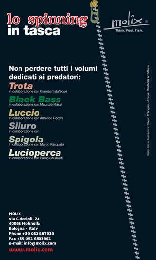 lo spinning
in tasca




                                           Testo foto e illustrazioni: SIlvano D’Angelo - Artwork: IMMAGIN Art Milano
Non perdere tutti i volumi
dedicati ai predatori:
Trota
in collaborazione con Giambattista Scuri


Black Bass
in collaborazione con Maurizio Manzi


Luccio
in collaborazione con Americo Rocchi


Siluro
in collaborazione con


Spigola
in collaborazione con Marco Pasquato


Lucioperca
in collaborazione con Paolo Ghislandi




MOLIX
via Guiccioli, 24
40062 Molinella
Bologna - Italy
Phone +39 051 887919
Fax +39 051 6903961
e-mail: info@molix.com
www.molix.com
 