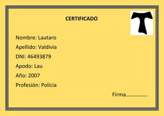 CERTIFICADO
Nombre: Lautaro
Apellido: Valdivia
DNI: 46493879
Apodo: Lau
Año: 2007
Profesión: Policia
Firma…………….
 