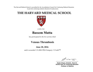 The Harvard Medical School is accredited by the Accreditation Council for Continuing Medical Education
to provide continuing medical education for physicians.
THE HARVARD MEDICAL SCHOOL
certifies that
has participated in the live activity titled
Sanjiv Chopra, M.B.B.S., M.A.C.P.
Faculty Dean for Continuing Education
Boston, Massachusetts Professor of Medicine
Linda Baer
CME Online: Breast Cancer for the
Primary Care Provider
January 18, 2011
and is awarded 2.0 AMA PRA Category 1 Credits™
Bassem Matta
has participated in the live activity titled
Venous Thrombosis
June 20, 2016
and is awarded 1.0 AMA PRA Category 1 Credit™
 