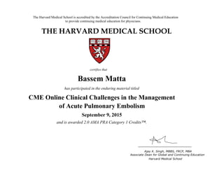 The Harvard Medical School is accredited by the Accreditation Council for Continuing Medical Education
to provide continuing medical education for physicians.
THE HARVARD MEDICAL SCHOOL
certifies that
has participated in the live activity titled
Ajay K. Singh, MBBS, FRCP, MBA
Associate Dean for Global and Continuing Education
Boston, Massachusetts Harvard Medical School
HMS CME
CME Course
January 18, 2011
and is awarded 2.0 AMA PRA Category 1 Credits™
Bassem Matta
has participated in the enduring material titled
CME Online Clinical Challenges in the Management
of Acute Pulmonary Embolism
September 9, 2015
and is awarded 2.0 AMA PRA Category 1 Credits™.
 