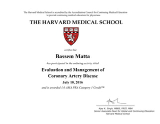 The Harvard Medical School is accredited by the Accreditation Council for Continuing Medical Education
to provide continuing medical education for physicians.
THE HARVARD MEDICAL SCHOOL
certifies that
has participated in the live activity titled
Ajay K. Singh, MBBS, FRCP, MBA
Senior Associate Dean for Global and Continuing Education
Boston, Massachusetts Harvard Medical School
Linda Baer
CME Online: Breast Cancer for the
Primary Care Provider
January 18, 2011
and is awarded 2.0 AMA PRA Category 1 Credits™
Bassem Matta
has participated in the enduring activity titled
Evaluation and Management of
Coronary Artery Disease
July 10, 2016
and is awarded 1.0 AMA PRA Category 1 Credit™
 