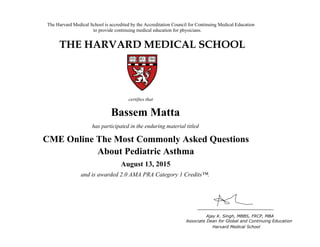 The Harvard Medical School is accredited by the Accreditation Council for Continuing Medical Education
to provide continuing medical education for physicians.
THE HARVARD MEDICAL SCHOOL
certifies that
has participated in the live activity titled
Ajay K. Singh, MBBS, FRCP, MBA
Associate Dean for Global and Continuing Education
Boston, Massachusetts Harvard Medical School
HMS CME
CME Course
January 18, 2011
and is awarded 2.0 AMA PRA Category 1 Credits™
Bassem Matta
has participated in the enduring material titled
CME Online The Most Commonly Asked Questions
About Pediatric Asthma
August 13, 2015
and is awarded 2.0 AMA PRA Category 1 Credits™.
 
