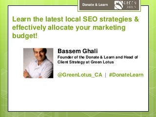 Donate & Learn

Learn the latest local SEO strategies &
effectively allocate your marketing
budget!
Bassem Ghali
Founder of the Donate & Learn and Head of
Client Strategy at Green Lotus

@GreenLotus_CA | #DonateLearn

 