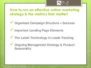 How to run an effective online marketing
strategy & the metrics that matter!
 Organized Campaign Structure = Success
 Important Landing Page Elements
 The Latest Technology in Leads Tracking
 Ongoing Management Strategy & Product
Seasonality
 