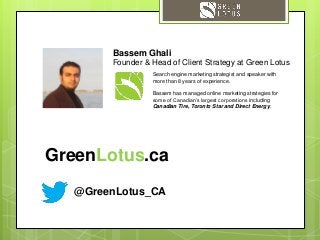 @GreenLotus_CA
Search engine marketing strategist and speaker with
more than 8 years of experience.
Bassem has managed online marketing strategies for
some of Canadian’s largest corporations including
Canadian Tire, Toronto Star and Direct Energy.
Bassem Ghali
Founder & Head of Client Strategy at Green Lotus
GreenLotus.ca
 