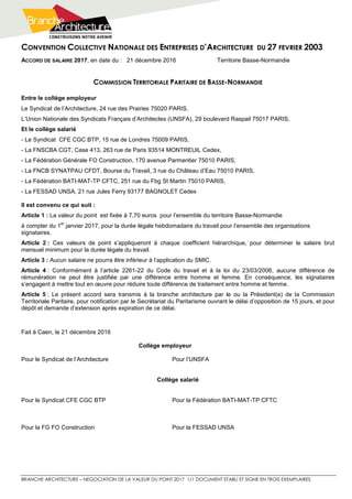 CONVENTION COLLECTIVE NATIONALE DES ENTREPRISES D’ARCHITECTURE DU 27 FEVRIER 2003
BRANCHE ARCHITECTURE – NEGOCIATION DE LA VALEUR DU POINT 2017 1/1 DOCUMENT ETABLI ET SIGNE EN TROIS EXEMPLAIRES
ACCORD DE SALAIRE 2017, en date du : 21 décembre 2016 Territoire Basse-Normandie
COMMISSION TERRITORIALE PARITAIRE DE BASSE-NORMANDIE
Entre le collège employeur
Le Syndicat de l’Architecture, 24 rue des Prairies 75020 PARIS,
L’Union Nationale des Syndicats Français d’Architectes (UNSFA), 29 boulevard Raspail 75017 PARIS,
Et le collège salarié
- Le Syndicat CFE CGC BTP, 15 rue de Londres 75009 PARIS,
- La FNSCBA CGT, Case 413, 263 rue de Paris 93514 MONTREUIL Cedex,
- La Fédération Générale FO Construction, 170 avenue Parmentier 75010 PARIS,
- La FNCB SYNATPAU CFDT, Bourse du Travail, 3 rue du Château d’Eau 75010 PARIS,
- La Fédération BATI-MAT-TP CFTC, 251 rue du Fbg St Martin 75010 PARIS,
- La FESSAD UNSA, 21 rue Jules Ferry 93177 BAGNOLET Cedex
Il est convenu ce qui suit :
Article 1 : La valeur du point est fixée à 7,70 euros pour l’ensemble du territoire Basse-Normandie
à compter du 1
er
janvier 2017, pour la durée légale hebdomadaire du travail pour l’ensemble des organisations
signataires.
Article 2 : Ces valeurs de point s’appliqueront à chaque coefficient hiérarchique, pour déterminer le salaire brut
mensuel minimum pour la durée légale du travail.
Article 3 : Aucun salaire ne pourra être inférieur à l’application du SMIC.
Article 4 : Conformément à l’article 2261-22 du Code du travail et à la loi du 23/03/2006, aucune différence de
rémunération ne peut être justifiée par une différence entre homme et femme. En conséquence, les signataires
s’engagent à mettre tout en œuvre pour réduire toute différence de traitement entre homme et femme.
Article 5 : Le présent accord sera transmis à la branche architecture par le ou la Président(e) de la Commission
Territoriale Paritaire, pour notification par le Secrétariat du Paritarisme ouvrant le délai d’opposition de 15 jours, et pour
dépôt et demande d’extension après expiration de ce délai.
Fait à Caen, le 21 décembre 2016
Collège employeur
Pour le Syndicat de l’Architecture Pour l’UNSFA
Collège salarié
Pour le Syndicat CFE CGC BTP Pour la Fédération BATI-MAT-TP CFTC
Pour la FG FO Construction Pour la FESSAD UNSA
 