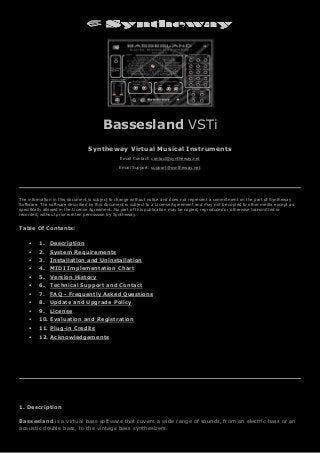 Bassesland VSTi
Syntheway Virtual Musical Instruments
Email Contact: contact@syntheway.net
Email Support: support@syntheway.net
The information in this document is subject to change without notice and does not represent a commitment on the part of Syntheway
Software. The software described by this document is subject to a License Agreement and may not be copied to other media except as
specifically allowed in the License Agreement. No part of this publication may be copied, reproduced or otherwise transmitted or
recorded, without prior written permission by Syntheway.
Table Of Contents:
 1. Description
 2. System Requirements
 3. Installation and Uninstallation
 4. MIDI Implementation Chart
 5. Version History
 6. Technical Support and Contact
 7. FAQ - Frequently Asked Questions
 8. Update and Upgrade Policy
 9. License
 10. Evaluation and Registration
 11. Plug-in Credits
 12. Acknowledgements
1. Description
Bassesland is a virtual bass software that covers a wide range of sounds, from an electric bass or an
acoustic double bass, to the vintage bass synthesizers.
 