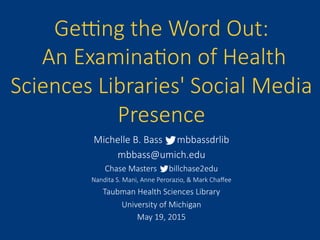 Ge#ng  the  Word  Out:  
  An  Examina6on  of  Health  
Sciences  Libraries'  Social  Media  
Presence
Michelle  B.  Bass            mbbassdrlib
mbbass@umich.edu
Chase  Masters            billchase2edu
Nandita  S.  Mani,  Anne  Perorazio,  &  Mark  Chaﬀee
Taubman  Health  Sciences  Library
University  of  Michigan
May  19,  2015
 