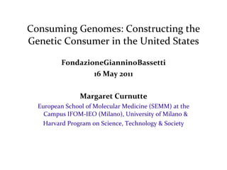 Consuming Genomes: Constructing the Genetic Consumer in the United States FondazioneGianninoBassetti 16 May 2011 Margaret Curnutte European School of Molecular Medicine (SEMM) at the Campus IFOM-IEO (Milano), University of Milano & Harvard Program on Science, Technology & Society 
