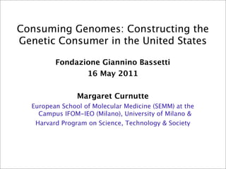 Consuming Genomes: Constructing the
Genetic Consumer in the United States

         Fondazione Giannino Bassetti
                16 May 2011


                Margaret Curnutte
  European School of Molecular Medicine (SEMM) at the
    Campus IFOM-IEO (Milano), University of Milano &
   Harvard Program on Science, Technology & Society
 