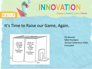 It’s Time to Raise our Game, Again.

        INNOVATION                          Pat Bassett
                                            NAIS President
                                            Annual Conference Slides
                NAIS Annual Conference      Excerpted
                Thursday, March 1st, 2012

         Patrick F. Bassett, NAIS President
                 bassett@nais.org
 