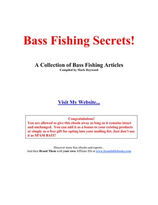 Bass Fishing Secrets!
     A Collection of Bass Fishing Articles
                       Compiled by Mark Heywood




                     Visit My Website...


                             Congratulations!
You are allowed to give this ebook away as long as it remains intact
and unchanged. You can add it as a bonus to your existing products
or simply as a free gift for opting into your mailing list. Just don’t use
it as SPAM BAIT!


                  Discover more free ebooks and reports...
And then Brand Them with your own Affiliate IDs at www.brandablebooks.com
 