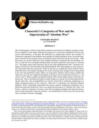 Clausewitz’s Categories of War and the
Supersession of ‘Absolute War’1
Christopher Bassford
vers. 15 FEB 2022
ABSTRACT
This 'working paper,' which is under fairly constant revision based on feedback, examines a num-
ber of categories of war either explored by Clausewitz or incorrectly attributed to him by later
writers and translators. It discusses the difficulties in categorizing warfare, the evolution of
Clausewitz's approach to the problem, and a number of related translation issues. Its central argu-
ment is that by far the greatest source of confusion about Clausewitz's book Vom Kriege—other
than some very serious infelicities in the English translations, especially the Howard/Paret ver-
sion—is that the text eventually published after his death retained his discussion of "absolute
war." This paper argues that Clausewitz had in fact long abandoned that term. “Absolute war”
appears exclusively in the first half of the published Book VIII, which appears to have been writ-
ten much earlier than the second half. Either he had not yet reedited the whole of Book VIII to
reflect this fact or the updates had gotten lost in the confusing stack of paperwork he bequeathed
to his wife and posthumous editor, Marie von Clausewitz. Scholars almost always conflate the
"ideal war vice real war" approach presented in the latest of his manuscript revisions (i.e., the
"Note of 1827," Book I, and the second half of Book VIII) with the earlier-written "absolute war"
framework. That is, the ideal/real model is treated simply as a second set of terminology describ-
ing the same idea—the incompatibilities are merely written-off as confusing complexities in a
single conceptual scheme. In fact, however, “ideal war” is a distinctly new and quite different
departure. Book I thoroughly reassembles the earlier concept's underlying components into a
much more powerful framework. Were we to delete the discussions of "absolute war" from Vom
Kriege—which we cannot do, of course, since they are deeply entangled with important discus-
sions of other ideas that Clausewitz retained—we would find the overall work to be much more
clear, consistent, coherent, and useful.
1
This is the current version of a 'working paper' on this subject that I plan to nurture in a manner similar to "Tip-Toe
Through the Trinity: The Strange Persistance of Trinitarian Warfare,” www.clausewitz.com/mobile/trinity8.htm, which
has been a useful learning tool for myself and has been reasonably influential on the subject of Clausewitz's trinity. A
much earlier and much shorter version of the present paper has been published in Future Wars: Storia della distopia
militare, ed. Virgilio Ilari [President, Società Italiana di Storia Militare] (Acies Edizioni Milano, 2016).
Here I must acknowledge a particular debt to Jon Sumida, with whom I have been engaged for many years in a
pointed but amiable debate over many related issues. I am also indebted to Vanya Eftimova Bellinger for many sources
and for her rich perspective, to Dennis Prange for his deeply informed assistance with Clausewitz's German, to Terence
Holmes for yet another pointed but amiable discussion, and to Mgr. Sebastian P. Górka, Faculty of International and
Political Studies, Jagiellonian University in Kraków, for many useful observations. The errors that no doubt remain
are, of course, my own.
 