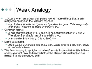 Weak Analogy … occurs when an arguer compares two (or more) things that aren’t really comparable in the relevant respect.  e.g., Lettuce is leafy and green and good on burgers.  Poison Ivy leafy and green.  It would be good on burgers too.  Common forms:  A has characteristics w, x, y and z. B has characteristics w, x and y. Therefore, B probably has characteristic z too.  A is x and y. B is x and y. C is x. So C is y.  Many exceptions:  Alice lives in a mansion and she is rich. Bruce lives in a mansion. Bruce is probably rich too. The form is easy to spot, but—quite often—to know whether it is fallacy or not, you just have to know whether the shared characteristics are relevant to the concluded one.  