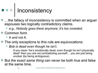 Inconsistency … the fallacy of inconsistency is committed when an arguer espouses two logically contradictory claims.  e.g., Nobody goes there anymore; it’s too crowded. Common form A and not A.  The only exceptions to this rule are equivocations:  Bob is dead even though he isn’t.  If you mean “he’s emotionally dead, even though he isn’t physically dead” then you are not contradicting yourself… you are just being unclear (by being ambiguous).  But  the exact same thing  can never be both true and false at the same time.  