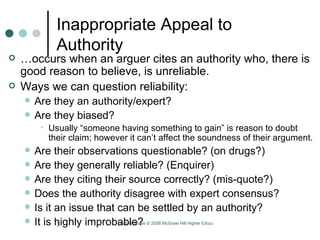 Inappropriate Appeal to Authority … occurs when an arguer cites an authority who, there is good reason to believe, is unreliable.  Ways we can question reliability: Are they an authority/expert?  Are they biased?  Usually “someone having something to gain” is reason to doubt their claim; however it can’t affect the soundness of their argument.  Are their observations questionable? (on drugs?)  Are they generally reliable? (Enquirer)  Are they citing their source correctly? (mis-quote?)  Does the authority disagree with expert consensus?  Is it an issue that can be settled by an authority? It is highly improbable?  