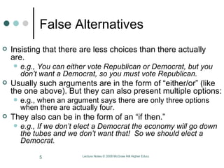 False Alternatives Insisting that there are less choices than there actually are.  e.g., You can either vote Republican or Democrat, but you don’t want a Democrat, so you must vote Republican. Usually such arguments are in the form of “either/or” (like the one above). But they can also present multiple options:  e.g., when an argument says there are only three options when there are actually four. They also can be in the form of an “if then.”  e.g.,   If we don’t elect a Democrat the economy will go down the tubes and we don’t want that!  So we should elect a Democrat.  