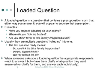Loaded Question A loaded question is a question that contains a presupposition such that, either way you answer it, you will appear to endorse that assumption. Examples:  Have you stopped cheating on your exams?  Where did you hide the bodies?  Are you still in favor of this fiscally irresponsible bill?  Usually they are multiple questions “rolled up” into one.  The last question really means:  Do you think the bill is fiscally irresponsible?  Did you support the bill? Will you support the bill?   When someone asks you a loaded question the appropriate response is—not to answer it but—have them clarify what question they want answered (or clarify for them, and answer each individually). 